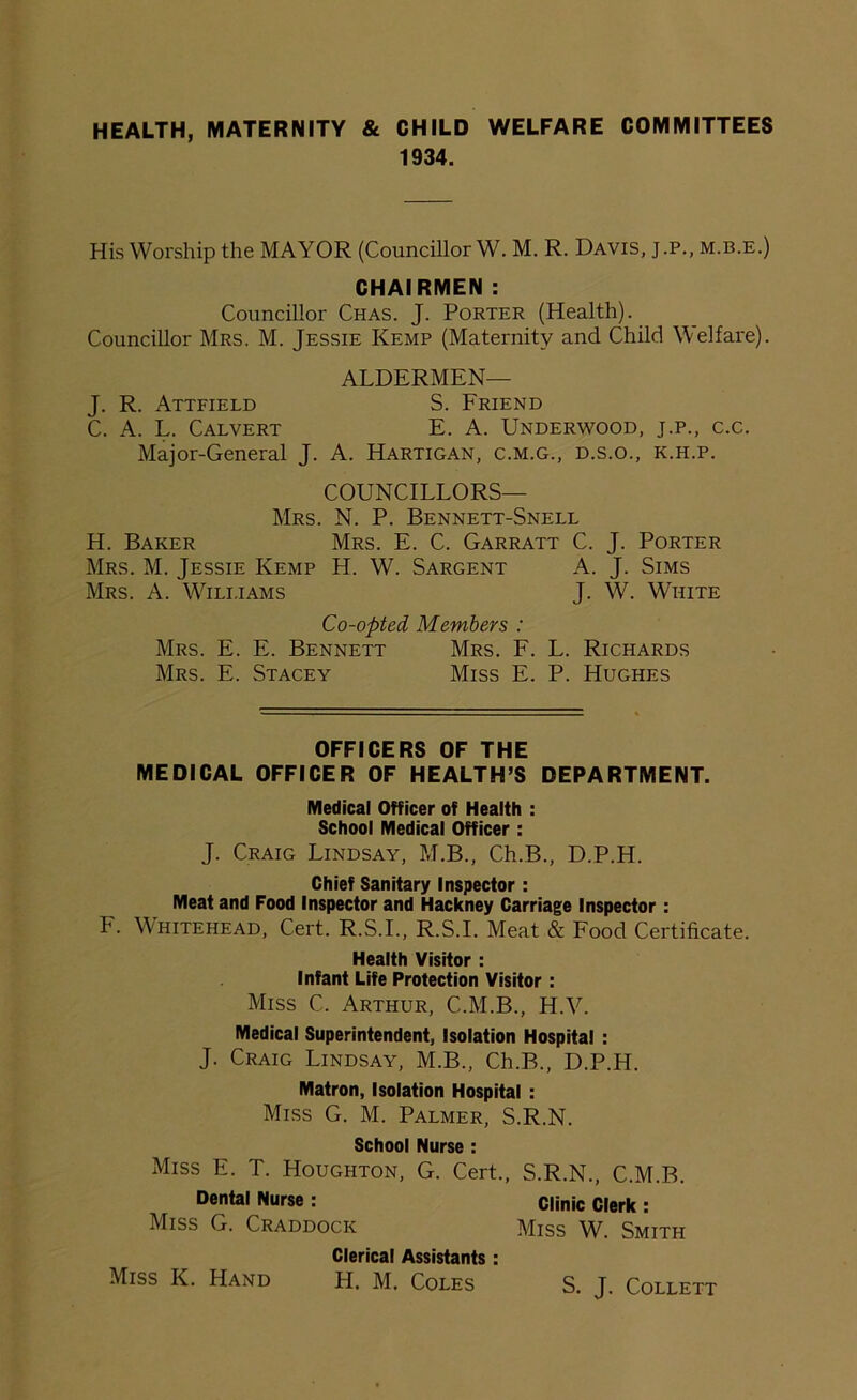 HEALTH, MATERNITY & CHILD WELFARE COMMITTEES 1934. His Worship the MAYOR (Councillor W. M. R. Davis, j.p., m.b.e.) CHAIRMEN : Councillor Chas. J. Porter (Health). Councillor Mrs. M. Jessie Kemp (Maternity and Child Welfare). ALDERMEN— J. R. Attfield S. Friend C. A. L. Calvert E. A. Underwood, j.p., c.c. Major-General J. A. Hartigan, c.m.g., d.s.o., k.h.p. COUNCILLORS— Mrs. N. P. Bennett-Snell H. Baker Mrs. E. C. Garratt C. J. Porter Mrs. M. Jessie Kemp H. W. Sargent A. J. Sims Mrs. A. Wili.iams J. W. White Co-opted Members : Mrs. E. E. Bennett Mrs. F. L. Richards Mrs. E. Stacey Miss E. P. Hughes OFFICERS OF THE MEDICAL OFFICER OF HEALTH’S DEPARTMENT. Medical Officer of Health : School Medical Officer : J. Craig Lindsay, M.B., Ch.B., D.P.H. Chief Sanitary Inspector: Meat and Food Inspector and Hackney Carriage Inspector: F. Whitehead, Cert. R.S.I., R.S.I. Meat & Food Certificate. Health Visitor : Infant Life Protection Visitor : Miss C. Arthur, C.M.B., H.V. Medical Superintendent, Isolation Hospital : J. Craig Lindsay, M.B., Ch.B., D.P.H. Matron, Isolation Hospital : Miss G. M. Palmer, S.R.N. School Nurse : Miss E. T. Houghton, G. Cert., S.R.N., C.M.B. Dental Nurse : Clinic Clerk : Miss G. Craddock Miss W. Smith Clerical Assistants : H. M. Coles Miss K. Hand S. J. Collett