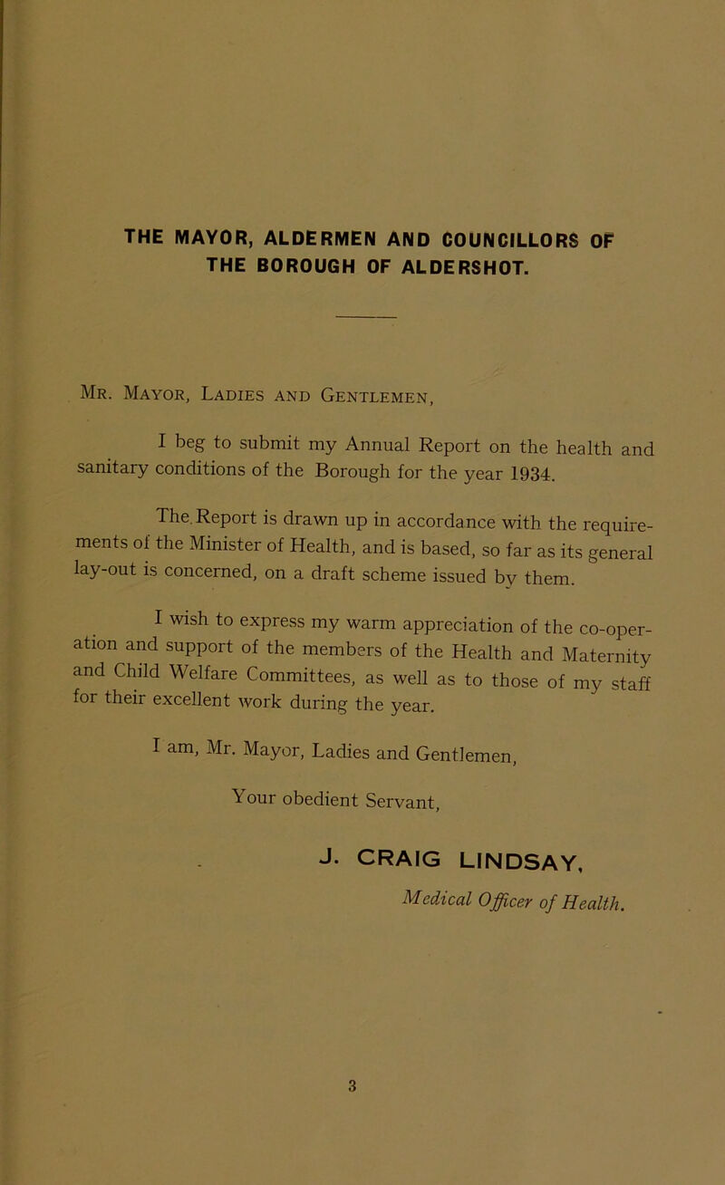 THE MAYOR, ALDERMEN AND COUNCILLORS OF THE BOROUGH OF ALDERSHOT. Mr. Mayor, Ladies and Gentlemen, I beg to submit my Annual Report on the health and sanitary conditions of the Borough for the year 1934. The. Report is drawn up in accordance with the require- ments of the Minister of Health, and is based, so far as its general lay-out is concerned, on a draft scheme issued by them. I wish to express my warm appreciation of the co-oper- ation and support of the members of the Health and Maternity and Child Welfare Committees, as well as to those of my staff for their excellent work during the year. I am, Mr. Mayor, Ladies and Gentlemen, Your obedient Servant, J. CRAIG LINDSAY, Medical Officev of Health.