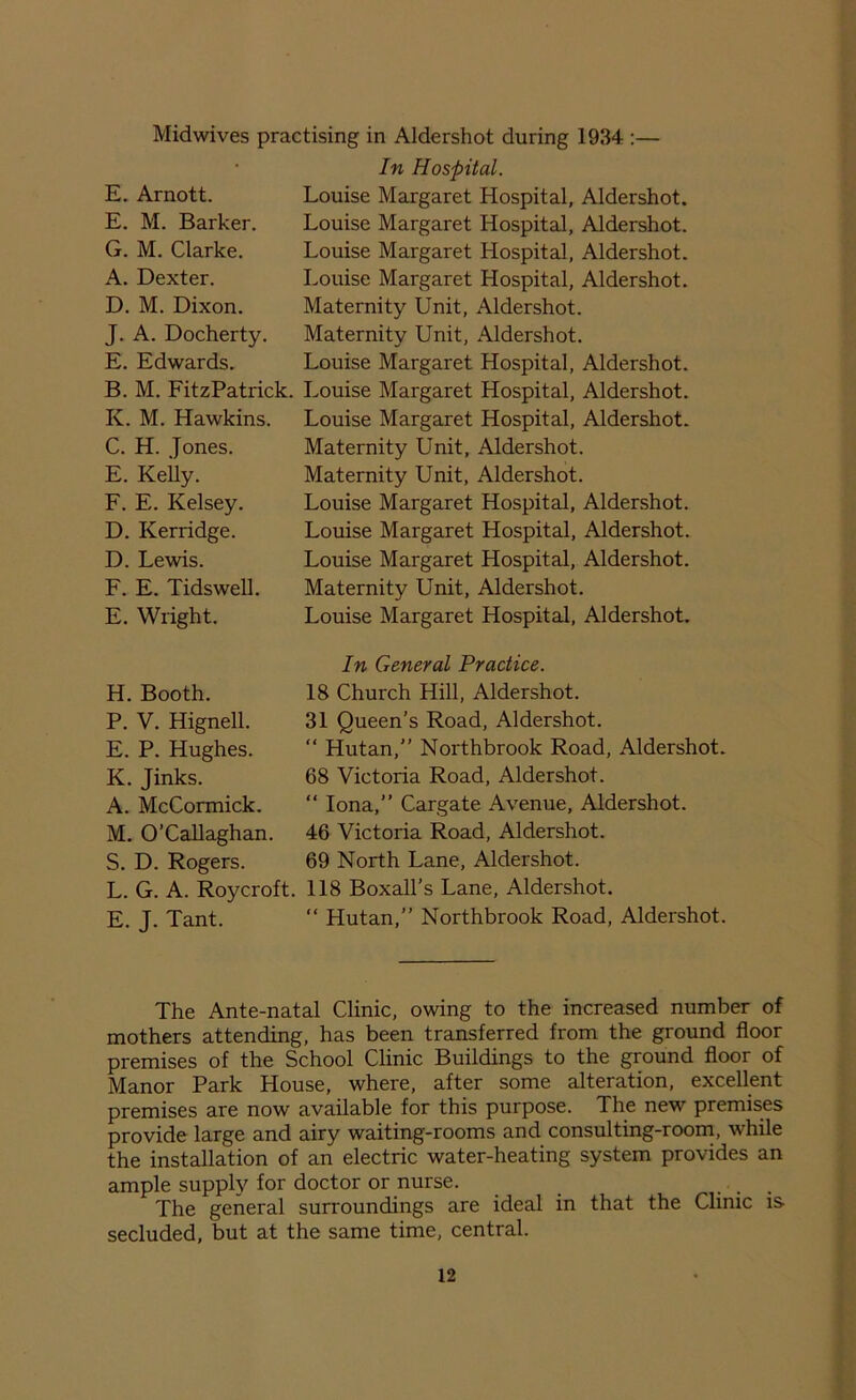 E. Arnott. E. M. Barker. G. M. Clarke. A. Dexter. D. M. Dixon. J. A. Docherty. E. Edwards. Midwives practising in Aldershot during 1934 :— In Hospital. Louise Margaret Hospital, Aldershot. Louise Margaret Hospital, Aldershot. Louise Margaret Hospital, Aldershot. Louise Margaret Hospital, Aldershot. Maternity Unit, Aldershot. Maternity Unit, Aldershot. Louise Margaret Hospital, Aldershot. B. M. FitzPatrick. Louise Margaret Hospital, Aldershot. Iv. M. Hawkins. Louise Margaret Hospital, Aldershot. Maternity Unit, Aldershot. Maternity Unit, Aldershot. Louise Margaret Hospital, Aldershot. Louise Margaret Hospital, Aldershot. Louise Margaret Hospital, Aldershot. Maternity Unit, Aldershot. Louise Margaret Hospital, Aldershot. C. H. Jones. E. Kelly. F. E. Kelsey. D. Kerridge. D. Lewis. F. E. Tidswell E. Wright. H. Booth. P. V. Hignell. E. P. Hughes. K. Jinks. A. McCormick. M. O’Callaghan. S. D. Rogers. L. G. A. Roycroft. E. J. Tant. In General Practice. 18 Church Hill, Aldershot. 31 Queen’s Road, Aldershot. “ Hutan, Northbrook Road, Aldershot. 68 Victoria Road, Aldershot. “ Iona,” Cargate Avenue, Aldershot. 46 Victoria Road, Aldershot. 69 North Lane, Aldershot. 118 Boxall’s Lane, Aldershot. “ Hutan,” Northbrook Road, Aldershot. The Ante-natal Clinic, owing to the increased number of mothers attending, has been transferred from the ground floor premises of the School Clinic Buildings to the ground floor of Manor Park House, where, after some alteration, excellent premises are now available for this purpose. The new premises provide large and airy waiting-rooms and consulting-room, while the installation of an electric water-heating system provides an ample supply for doctor or nurse. The general surroundings are ideal in that the Clinic is secluded, but at the same time, central.