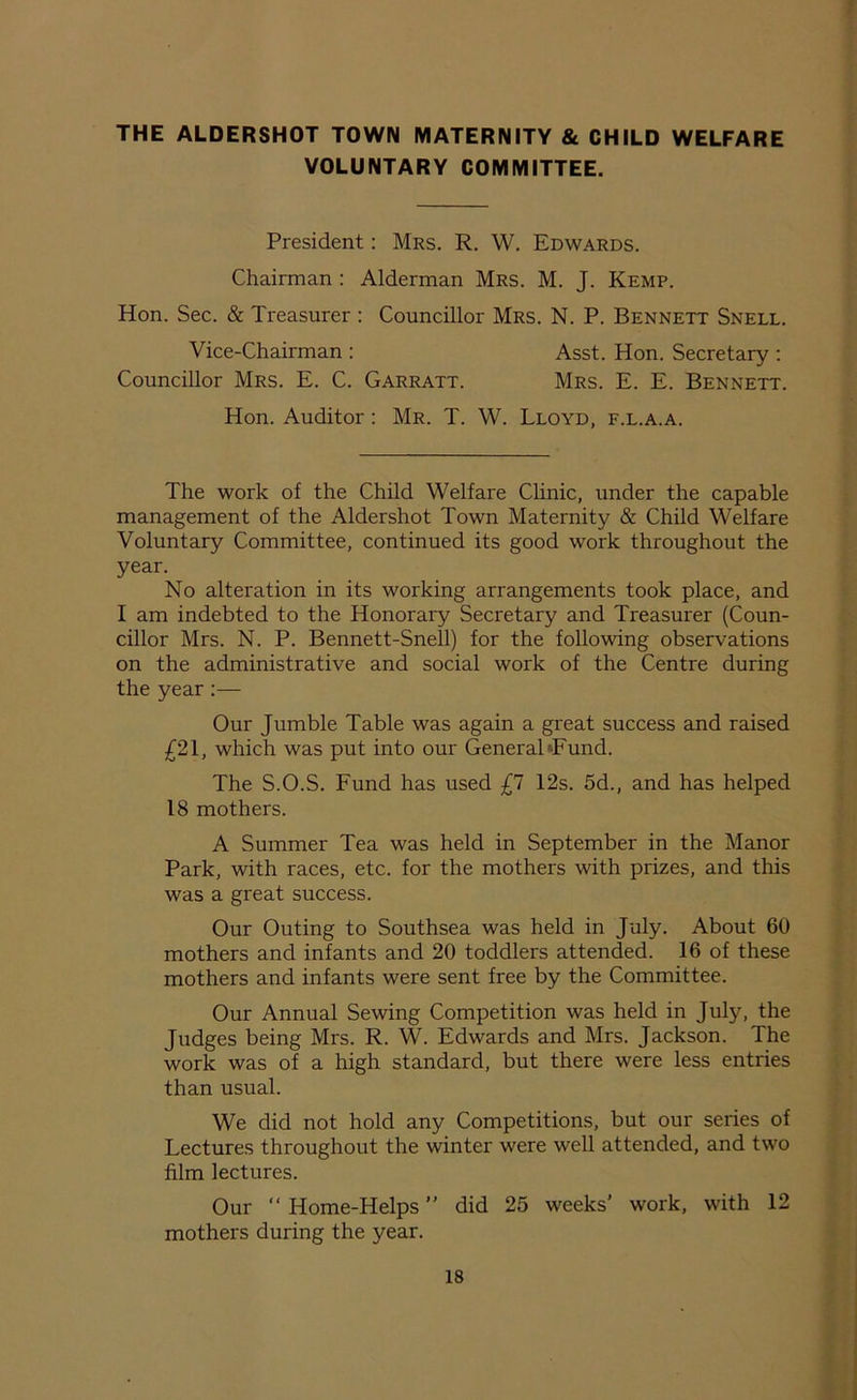 THE ALDERSHOT TOWN MATERNITY & CHILD WELFARE VOLUNTARY COMMITTEE. President: Mrs. R. W. Edwards. Chairman : Alderman Mrs. M. J. Kemp. Hon. Sec. & Treasurer : Councillor Mrs. N. P. Bennett Snell. Vice-Chairman : Asst. Hon. Secretary : Councillor Mrs. E. C. Garratt. Mrs. E. E. Bennett. Hon. Auditor: Mr. T. W. Lloyd, f.l.a.a. The work of the Child Welfare Clinic, under the capable management of the Aldershot Town Maternity & Child Welfare Voluntary Committee, continued its good work throughout the year. No alteration in its working arrangements took place, and I am indebted to the Honorary Secretary and Treasurer (Coun- cillor Mrs. N. P. Bennett-Snell) for the following observations on the administrative and social work of the Centre during the year:— Our Jumble Table was again a great success and raised £21, which was put into our General *Fund. The S.O.S. Fund has used £1 12s. 5d., and has helped 18 mothers. A Summer Tea was held in September in the Manor Park, with races, etc. for the mothers with prizes, and this was a great success. Our Outing to Southsea was held in July. About 60 mothers and infants and 20 toddlers attended. 16 of these mothers and infants were sent free by the Committee. Our Annual Sewing Competition was held in July, the Judges being Mrs. R. W. Edwards and Mrs. Jackson. The work was of a high standard, but there were less entries than usual. We did not hold any Competitions, but our series of Lectures throughout the winter were well attended, and two film lectures. Our “ Home-Helps ” did 25 weeks' work, with 12 mothers during the year.