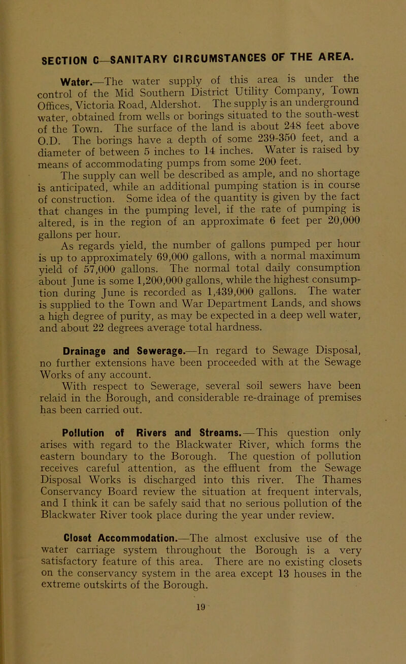 SECTION C—SANITARY CIRCUMSTANCES OF THE AREA. Water.—The water supply of this area is under the control of the Mid Southern District Utility Company, Town Offices, Victoria Road, Aldershot. Ihe supply is an underground water, obtained from wells or borings situated to the south-west of the Town. The surface of the land is about 248 feet above O.D. The borings have a depth of some 239-350 feet, and a diameter of between 5 inches to 14 inches. Water is raised by means of accommodating pumps from some 200 feet. The supply can well be described as ample, and no shortage is anticipated, while an additional pumping station is in course of construction. Some idea of the quantity is given by the fact that changes in the pumping level, if the rate of pumping is altered, is in the region of an approximate 6 feet per 20,000 gallons per hour. As regards yield, the number of gallons pumped per hour is up to approximately 69,000 gallons, with a normal maximum yield of 57,000 gallons. The normal total daily consumption about June is some 1,200,000 gallons, while the highest consump- tion during June is recorded as 1,439,000 gallons. The water is supplied to the Town and War Department Lands, and shows a high degree of purity, as may be expected in a deep well water, and about 22 degrees average total hardness. Drainage and Sewerage.—In regard to Sewage Disposal, no further extensions have been proceeded with at the Sewage Works of any account. With respect to Sewerage, several soil sewers have been relaid in the Borough, and considerable re-drainage of premises has been carried out. Pollution of Rivers and Streams.—This question only arises with regard to the Blackwater River, which forms the eastern boundary to the Borough. The question of pollution receives careful attention, as the effluent from the Sewage Disposal Works is discharged into this river. The Thames Conservancy Board review the situation at frequent intervals, and I think it can be safely said that no serious pollution of the Blackwater River took place during the year under review. Closet Accommodation.—The almost exclusive use of the water carriage system throughout the Borough is a very satisfactory feature of this area. There are no existing closets on the conservancy system in the area except 13 houses in the extreme outskirts of the Borough.