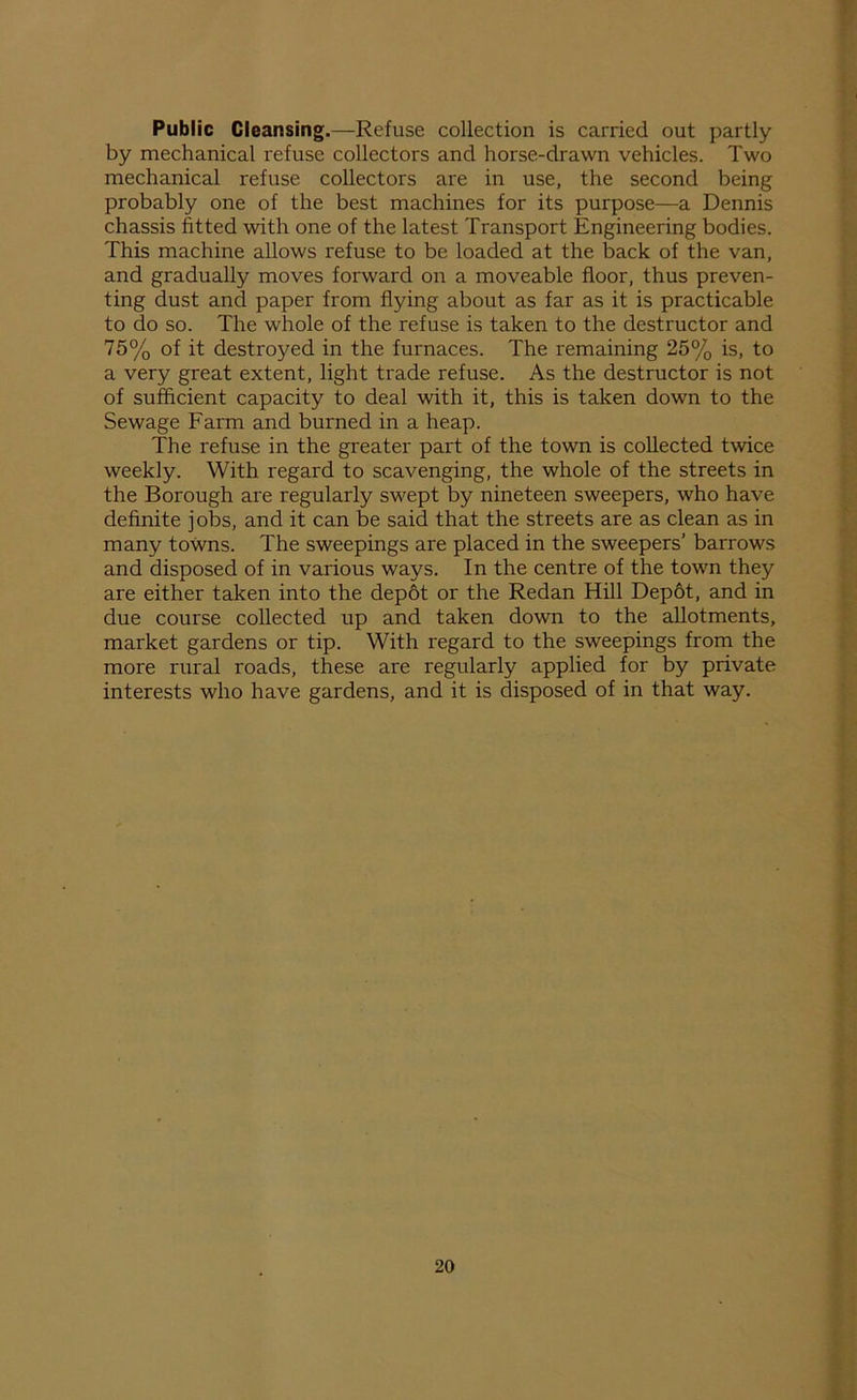 Public Cleansing.—Refuse collection is carried out partly by mechanical refuse collectors and horse-drawn vehicles. Two mechanical refuse collectors are in use, the second being probably one of the best machines for its purpose—a Dennis chassis fitted with one of the latest Transport Engineering bodies. This machine allows refuse to be loaded at the back of the van, and gradually moves forward on a moveable floor, thus preven- ting dust and paper from flying about as far as it is practicable to do so. The whole of the refuse is taken to the destructor and 75% of it destroyed in the furnaces. The remaining 25% is, to a very great extent, light trade refuse. As the destructor is not of sufficient capacity to deal with it, this is taken down to the Sewage Farm and burned in a heap. The refuse in the greater part of the town is collected twice weekly. With regard to scavenging, the whole of the streets in the Borough are regularly swept by nineteen sweepers, who have definite jobs, and it can be said that the streets are as clean as in many towns. The sweepings are placed in the sweepers’ barrows and disposed of in various ways. In the centre of the town they are either taken into the depot or the Redan Hill Depot, and in due course collected up and taken down to the allotments, market gardens or tip. With regard to the sweepings from the more rural roads, these are regularly applied for by private interests who have gardens, and it is disposed of in that way.