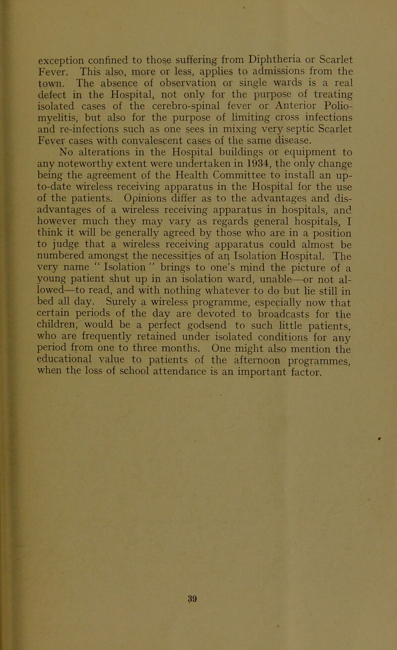 exception confined to those suffering from Diphtheria or Scarlet Fever. This also, more or less, applies to admissions from the town. The absence of observation or single wards is a real defect in the Hospital, not only for the purpose of treating isolated cases of the cerebro-spinal fever or Anterior Polio- myelitis, but also for the purpose of limiting cross infections and re-infections such as one sees in mixing very septic Scarlet Fever cases with convalescent cases of the same disease. No alterations in the Hospital buildings or equipment to any noteworthy extent were undertaken in 1934, the only change being the agreement of the Health Committee to install an up- to-date wireless receiving apparatus in the Hospital for the use of the patients. Opinions differ as to the advantages and dis- advantages of a wireless receiving apparatus in hospitals, and however much they may vary as regards general hospitals, I think it will be generally agreed by those who are in a position to judge that a wireless receiving apparatus could almost be numbered amongst the necessities of an Isolation Hospital. The very name “ Isolation ” brings to one’s mind the picture of a young patient shut up in an isolation ward, unable—or not al- lowed—to read, and with nothing whatever to do but lie still in bed all day. Surely a wireless programme, especially now that certain periods of the day are devoted to broadcasts for the children, would be a perfect godsend to such little patients, who are frequently retained under isolated conditions for any period from one to three months. One might also mention the educational value to patients of the afternoon programmes, when the loss of school attendance is an important factor.