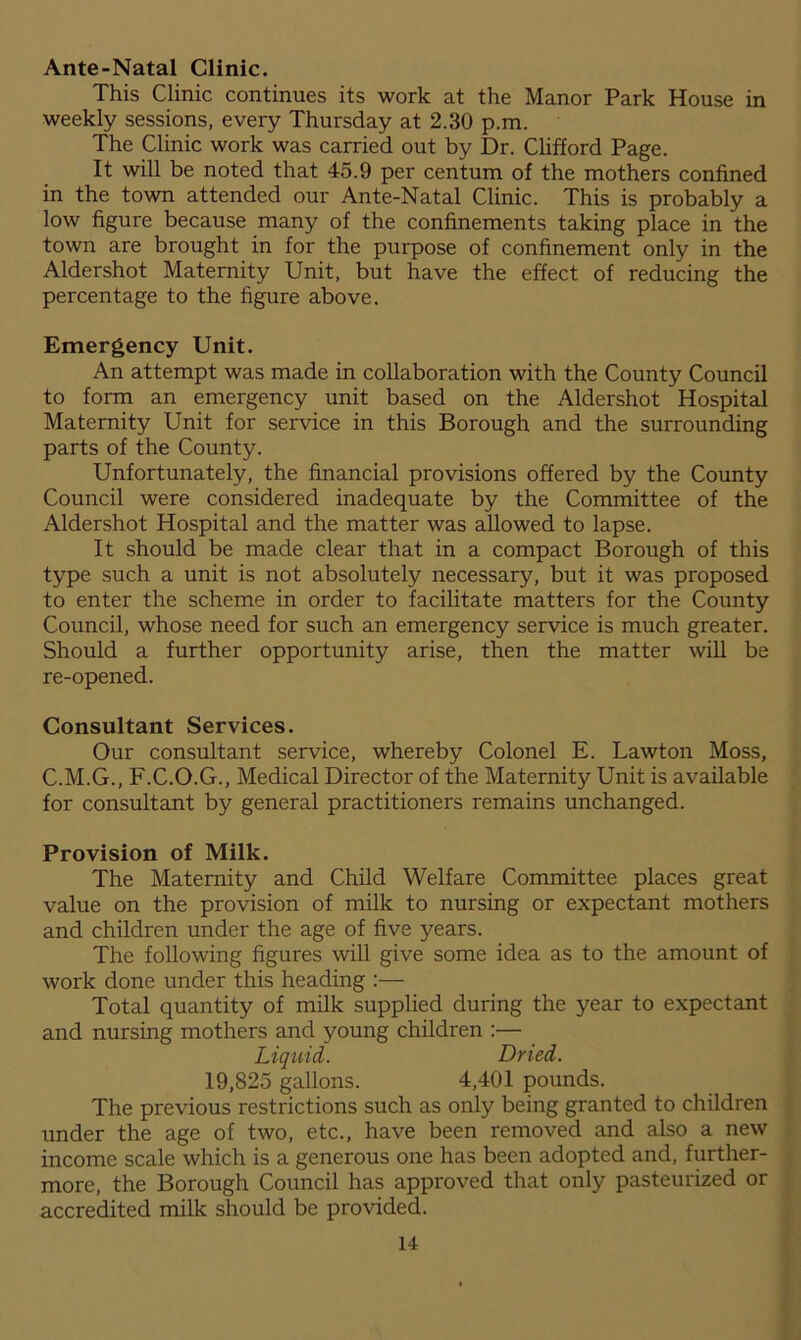 Ante-Natal Clinic. This Clinic continues its work at the Manor Park House in weekly sessions, every Thursday at 2.30 p.m. The Clinic work was carried out by Dr. Clifford Page. It will be noted that 45.9 per centum of the mothers confined in the town attended our Ante-Natal Clinic. This is probably a low figure because many of the confinements taking place in the town are brought in for the purpose of confinement only in the Aldershot Maternity Unit, but have the effect of reducing the percentage to the figure above. Emergency Unit. An attempt was made in collaboration with the County Council to form an emergency unit based on the Aldershot Hospital Maternity Unit for service in this Borough and the surrounding parts of the County. Unfortunately, the financial provisions offered by the County Council were considered inadequate by the Committee of the Aldershot Hospital and the matter was allowed to lapse. It should be made clear that in a compact Borough of this type such a unit is not absolutely necessary, but it was proposed to enter the scheme in order to facilitate matters for the County Council, whose need for such an emergency service is much greater. Should a further opportunity arise, then the matter will be re-opened. Consultant Services. Our consultant service, whereby Colonel E. Lawton Moss, C.M.G., F.C.O.G., Medical Director of the Maternity Unit is available for consultant by general practitioners remains unchanged. Provision of Milk. The Maternity and Child Welfare Committee places great value on the provision of milk to nursing or expectant mothers and children under the age of five years. The following figures will give some idea as to the amount of work done under this heading :— Total quantity of milk supplied during the year to expectant and nursing mothers and young children :— Liquid. Dried. 19,825 gallons. 4,401 pounds. The previous restrictions such as only being granted to children under the age of two, etc., have been removed and also a new income scale which is a generous one has been adopted and, further- more, the Borough Council has approved that only pasteurized or accredited milk should be provided.