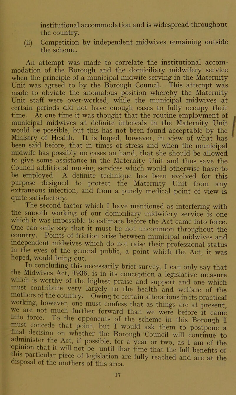 institutional accommodation and is widespread throughout the country. (ii) Competition by independent midwives remaining outside the scheme. An attempt was made to correlate the institutional accom- modation of the Borough and the domiciliary midwifery service when the principle of a municipal midwife serving in the Maternity Unit was agreed to by the Borough Council. This attempt was made to obviate the anomalous position whereby the Maternity Unit staff were over-worked, while the municipal midwives at certain periods did not have enough cases to fully occupy their time. At one time it was thought that the routine employment of municipal midwives at definite intervals in the Maternity Unit would be possible, but this has not been found acceptable by the Ministry of Health. It is hoped, however, in view of what has been said before, that in times of stress and when the municipal midwife has possibly no cases on hand, that she should be allowed to give some assistance in the Maternity Unit and thus save the Council additional nursing services which would otherwise have to be employed. A definite technique has been evolved for this purpose designed to protect the Maternity Unit from any extraneous infection, and from a purely medical point of view is quite satisfactory. The second factor which I have mentioned as interfering with the smooth working of our domiciliary midwifery service is one which it was impossible to estimate before the Act came into force. One can only say that it must be not uncommon throughout the country. Points of friction arise between municipal midwives and independent midwives which do not raise their professional status in the eyes of the general public, a point which the Act, it was hoped, would bring out. In concluding this necessarily brief survey, I can only say that the Midwives Act, 1936, is in its conception a legislative measure which is worthy of the highest praise and support and one which must contribute very largely to the health and welfare of the mothers of the country. Owing to certain alterations in its practical working, however, one must confess that as things are at present, we are not much further forward than we were before it came into force. To the opponents of the scheme in this Borough I must concede that point, but I would ask them to postpone a final decision on whether the Borough Council will continue to administer the Act, if possible, for a year or two, as I am of the opinion that it will not be until that time that the full benefits of this particular piece of legislation are fully reached and are at the disposal of the mothers of this area.