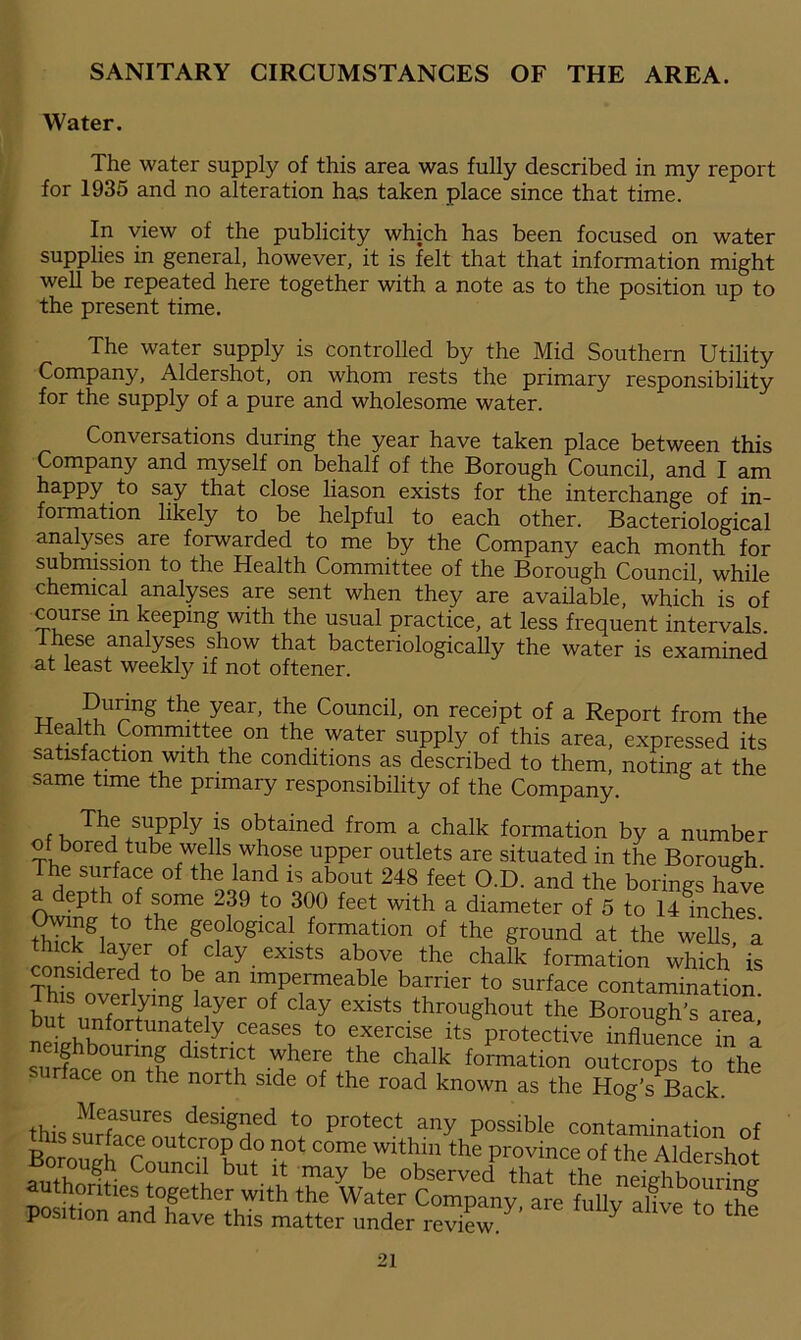 Water. The water supply of this area was fully described in my report for 1935 and no alteration has taken place since that time. In view of the publicity which has been focused on water supplies in general, however, it is felt that that information might well be repeated here together with a note as to the position up to the present time. The water supply is controlled by the Mid Southern Utility Company, Aldershot, on whom rests the primary responsibility for the supply of a pure and wholesome water. Conversations during the year have taken place between this Company and myself on behalf of the Borough Council, and I am happy to say that close liason exists for the interchange of in- formation likely to be helpful to each other. Bacteriological analyses are forwarded to me by the Company each month for submission to the Health Committee of the Borough Council while chemical analyses are sent when they are available which is of course in keeping with the usual practice, at less frequent intervals. hese analyses show that bacteriologically the water is examined at least weekly if not oftener. During the year, the Council, on receipt of a Report from the Health Committee on the water supply of this area, expressed its satisfaction with the conditions as described to them, noting at the same time the primary responsibility of the Company. ofJStSfIyi!s obtained from a chalk formation by a number of bored tube wells whose upper outlets are situated in the Borough The surface of the land is about 248 feet O.D. and the borings have a depth of some 239 to 300 feet with a diameter of 5 to 14Inches ?h7rkV° the/e?logical formation of the ground at the wells, a ^on?ilay7+ °t clay exists above ^ chalk formation which is considered to be an impermeable barrier to surface contamination his overlying layer of clay exists throughout the Borough’s area but unfortunately ceases to exercise its protective influence ina neighbouring district where the chalk formation outcrops to the r ace on the north side of the road known as the Hog’s^Back. Measures designed to protect any possible contamination of BoTOugha<Co^cU°but> nelght^1^10*