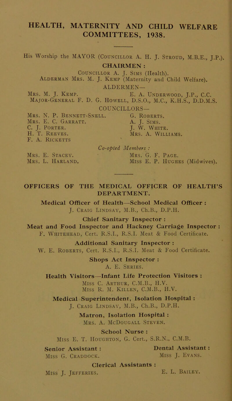 HEALTH, MATERNITY AND CHILD WELFARE COMMITTEES, 1938. His Worship the MAYOR (Councillor A. H. J. Stroud, M.B.E., J.P.). CHAIRMEN : Councillor A. J. Sims (Health). Alderman Mrs. M. J. Kemp (Maternity and Child Welfare). ALDERMEN— Mrs. M. J. Kemp. E. A. Underwood, J.P., C.C. Major-General F. D. G. Howell, D.S.O., M.C., K.H.S., D.D.M.S. COUNCILLORS— Mrs. N. P. Bennett-Snell. Mrs. E. C. Garratt. C. J. Porter. II. T. Reeves. F. A. Ricketts Co-opted Mrs. E. Stacey. Mrs. L. Harland. G. Roberts. A. J. Sims. J. W. White. Mrs. A. Williams. Members : Mrs. G. F. Page. Miss E. P. Hughes (Midwives). OFFICERS OF THE MEDICAL OFFICER OF HEALTH’S DEPARTMENT, Medical Officer of Health—School Medical Officer : J. Craig Lindsay, M.B., Ch.B., D.P.II. Chief Sanitary Inspector : Meat and Food Inspector and Hackney Carriage Inspector: F. Whitehead, Cert. R.S.I., R.S.I. Meat & Food Certificate. Additional Sanitary Inspector : W. E. Roberts, Cert. R.S.I., R.S.I. Meat & Food Certificate. Shops Act Inspector : A. E. Series. Health Visitors—Infant Life Protection Visitors : Miss C. Arthur, C.M.B., H.V. Miss R. M. Killen, C.M.B., H.V. Medical Superintendent, Isolation Hospital : J. Craig Lindsay, M.B., Ch.B., D.P.H. Matron, Isolation Hospital : Mrs. A. McDougall Steven. School Nurse : Miss E. T. Houghton, G. Cert., S.R.N., C.M.B. Senior Assistant : Dental Assistant : Miss G. Craddock. Miss J. Evans. Clerical Assistants : Miss J. Jefferies. E. L. Bailey.