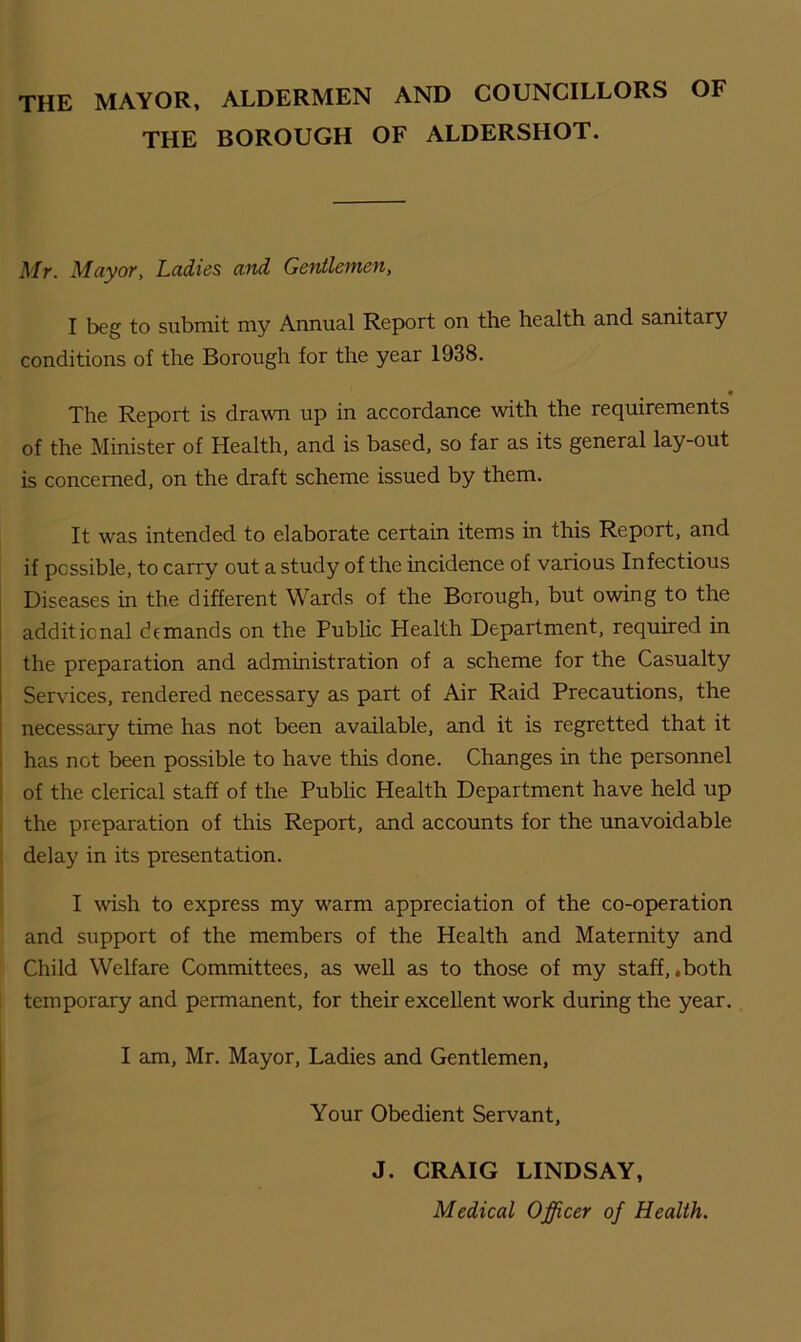 THE MAYOR, ALDERMEN AND COUNCILLORS OF THE BOROUGH OF ALDERSHOT. Mr. Mayor, Ladies and Gentlemen, I beg to submit my Annual Report on the health and sanitary conditions of the Borough for the year 1938. • The Report is drawn up in accordance with the requirements of the Minister of Health, and is based, so far as its general lay-out is concerned, on the draft scheme issued by them. It was intended to elaborate certain items in this Report, and if possible, to carry out a study of the incidence of various Infectious Diseases in the different Wards of the Borough, but owing to the additional demands on the Public Health Department, required in the preparation and administration of a scheme for the Casualty Services, rendered necessary as part of Air Raid Precautions, the necessary time has not been available, and it is regretted that it has not been possible to have this done. Changes in the personnel of the clerical staff of the Public Health Department have held up the preparation of this Report, and accounts for the unavoidable delay in its presentation. I wish to express my warm appreciation of the co-operation and support of the members of the Health and Maternity and Child Welfare Committees, as well as to those of my staff, .both temporary and permanent, for their excellent work during the year. I am, Mr. Mayor, Ladies and Gentlemen, Your Obedient Servant, J. CRAIG LINDSAY, Medical Officer of Health.