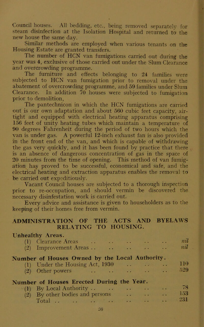 Council houses. All bedding, etc., being removed separately for steam disinfection at the Isolation Hospital and returned to the new house the same day. Similar methods are employed when various tenants on the Housing Estate are granted transfers. The number of HCN van fumigations carried out during the year was 4, exclusive of those carried out under the Slum Clearance and overcrowding programme. The furniture and effects belonging to 24 families were subjected to HCN van fumigation prior to removal under the abatement of overcrowding programme, and 59 families under Slum Clearance. In addition 70 houses were subjected to fumigation prior to demolition, The pantechnicon in which the HCN fumigations are carried out is our own adaptation and about 560 cubic feet capacity, air- tight and equipped with electrical heating apparatus comprising 156 feet of unity heating tubes which maintain a temperature of 90 degrees Fahrenheit during the period of two hours which the van is under gas. A powerful 12-inch exhaust fan is also provided in the front end of the van, and which is capable of withdrawing the gas very quickly, and it has been found by practice that there is an absence of dangerous concentration of gas in the space of 20 minutes from the time of opening. This method of van fumig- ation has proved to be successful, economical and safe, and the electrical heating and extraction apparatus enables the removal to be carried out expeditiously. Vacant Council houses are subjected to a thorough inspection prior to re-occupation, and should vermin be discovered the necessary disinfestation work is carried out. Every advice and assistance is given to householders as to the keeping of their homes free from vermin. ADMINISTRATION OF THE ACTS AND BYELAWS RELATING TO HOUSING. Unhealthy Areas. (1) Clearance Areas .. .. .. .. .. nil (2) Improvement Areas .. .. .. • • • • nil Number of Houses Owned by the Local Authority. (1) Under the Housing Act, 1930 .. .. .. 110 (2) Other powers .. .. .. • • • • <:>29 Number of Houses Erected During the Year. (1) By Local Authority (2) By other bodies and persons Total 78 153 231