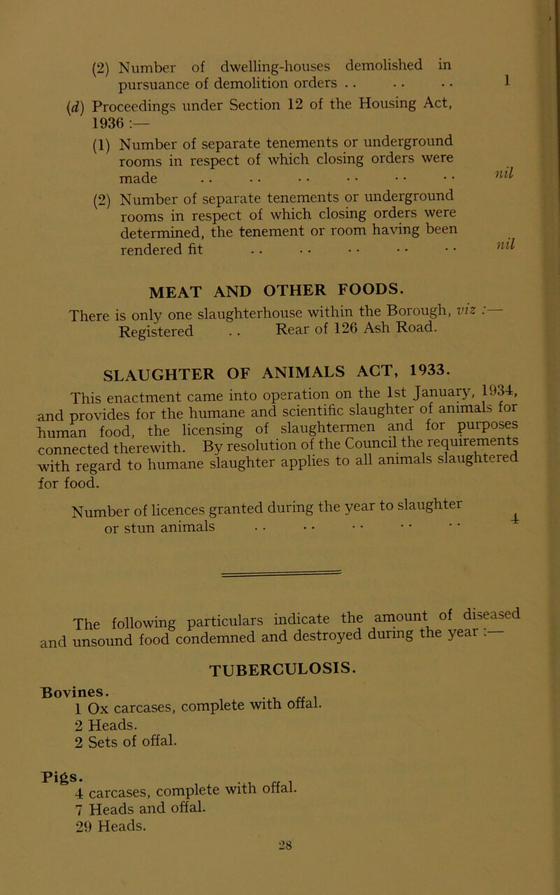 (2) Number of dwelling-houses demolished in pursuance of demolition orders (d) Proceedings under Section 12 of the Housing Act, 1936 :— (1) Number of separate tenements or underground rooms in respect of which closing orders were made . . • • • • • • • • • • n (2) Number of separate tenements or underground rooms in respect of which closing orders were determined, the tenement or room having been rendered fit MEAT AND OTHER FOODS. There is only one slaughterhouse within the Borough, viz : Registered . . Rear of 126 Ash Road. SLAUGHTER OF ANIMALS ACT, 1933. This enactment came into operation on the 1st January, 1934, and provides for the humane and scientific slaughter of animaL for human food, the licensing of slaughtermen and for purposes connected therewith. By resolution of the Council the requirements with regard to humane slaughter applies to all animals slaughtered for food. Number of licences granted during the year to slaughter or stun animals .. The following particulars indicate the amount of diseased and unsound food condemned and destroyed during the year TUBERCULOSIS. Bovines. 1 Ox carcases, complete with otfal. 2 Heads. 2 Sets of offal. PigS. . rr 4 carcases, complete with offal. 7 Heads and offal. 29 Heads.