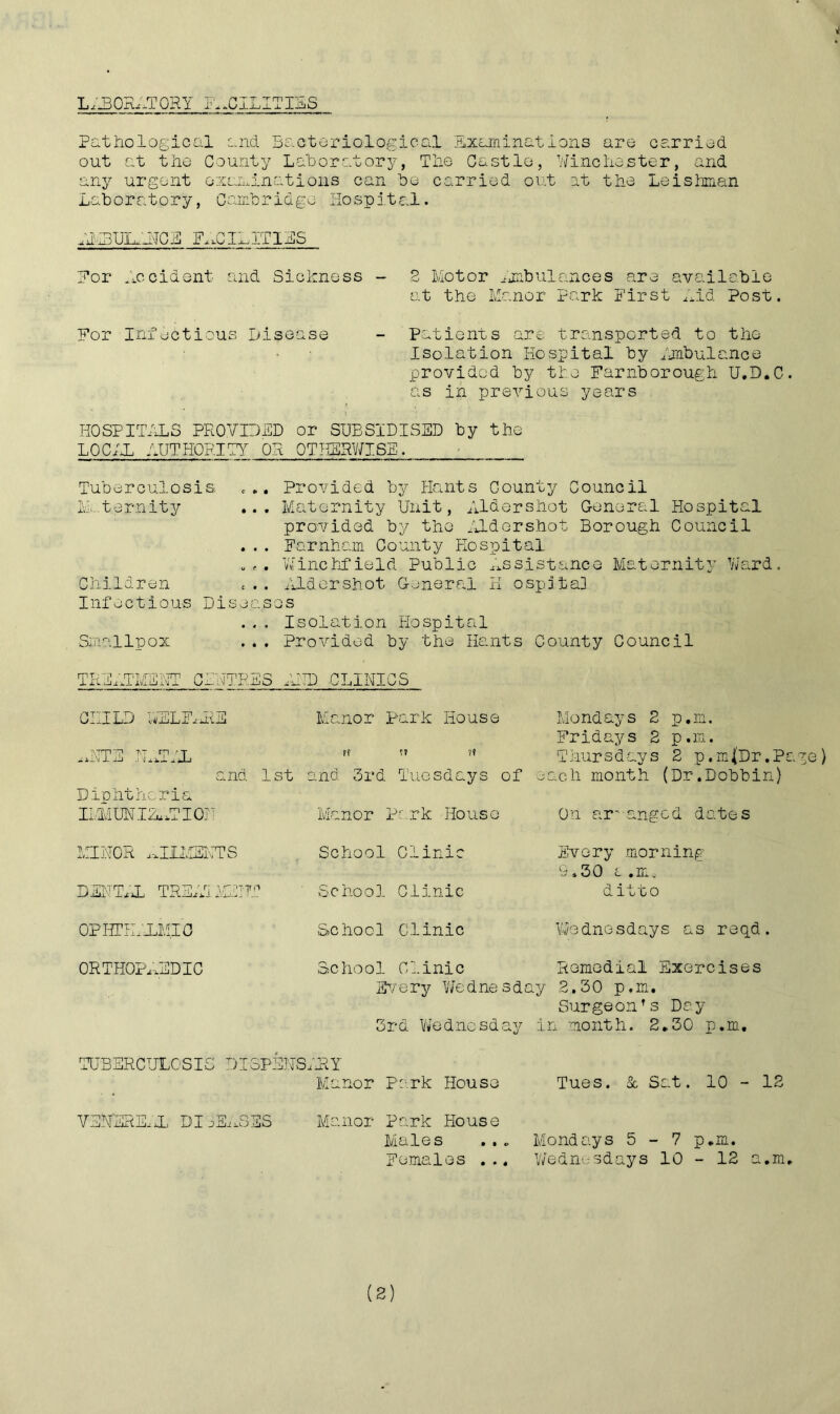 LABORATORY FACILITIES Pathological and Bacteriological Examinations are carried out at the County Laboratory, The Castle, Winchester, and any urgent examinations can be carried out at the Leishman Laboratory, Cambridge Hospital. A1MU1M1NCE FACILITIES For Accident and Sickness - For Infectious Disease 2 Motor Ambulances are available at the Manor Park First Lid Post. Patients are transported to the Isolation Hospital by Ambulance provided by tie Farnborough U.D.C. as in previous years HOSPITALS PROVIDED or SUBSIDISED by the LOCAL AUTHORITY OR OTHERWISE. Tuberculosis ... Provided by Hants County Council Maternity ... Maternity Unit, Aldershot General Hospital provided by the Aldershot Borough Council ... Farnham County Hospital . <• . Winchfield Public Assistance Maternity Ward. Children £.. Aldershot General H ospita] Infectious Diseases ... Isolation Hospital Smallpox ... Provided by the Hants County Council TREATMENT CENTRES AND CLINICS CHILD AELF,ME Ijm p t.t rn a — A.L\! 1 O-J .] Hi* u. A-J Manor Park House and 1st Diphtheria IMMUNIZATION MINOR ^IIMEKTS DENTIL TREAT MEITT OPHTILXMIC and 3rd Tuesdays of Manor Park House School Clinic School Clinic School Clinic Mondays 2 p.m. Fridays 2 p.m. Thursdays 2 p.mfDr.P&ge) each month (Dr.Dobbin) On arranged dates Every morning 9.30 t .m,. ditto Wednesdays as reqd. ORTHOPAEDIC School Clinic Romedial Exercises Every Wednesday 2.30 p.m. Surgeon’s Day 3rd Wednesday in month. 2.30 p.m. TUBERCULOSIS DI3PSNSARY Manor Park Houso VENEREAL DISEASES Manor Park House Males Females ... Tues. & Sat. 10 - 12 Mondays 5-7 p.m. Wednesdays 10 - 12 a.m.