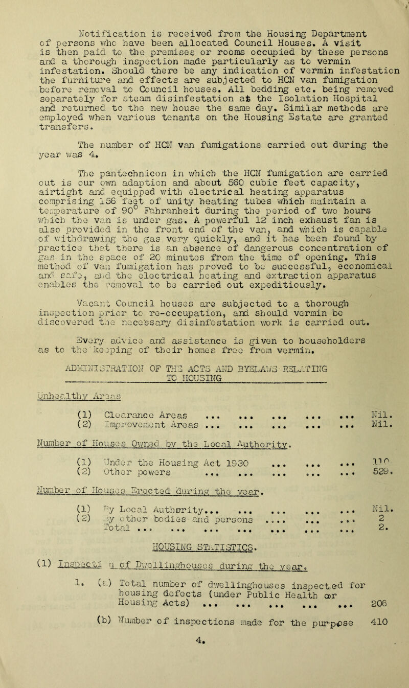 Notification is received from the Housing Department of persons v/ho have been allocated Council Houses. A visit is then paid to the premises or rooms occupied by these persons and a thorough inspection made particularly as to vermin infestation. Should there be any indication of vermin infestation the furniture and effects are subjected to HCN van fumigation before removal to Council houses. All bedding etc. being removed separately for steam disinfestation at the Isolation Hospital and returned to the new house the same day. Similar methods are employed when various tenants on the Housing Estate are granted transfers. The number of HCN van fumigations carried out during the year was 4. The pantechnicon in which the HCN fumigation are carried out is our own adaption and about 560 cubic feet capacity, airtight and equipped with electrical heating apparatus comprising 156 feet of unity heating tubes which maintain a temperature of 90° Fahrenheit during the period of two hours which the van is under gas. A powerful 12 inch exhaust fan is also provided in the front end of the van, and which is capable of withdrawing the gas very quickly, and it has been found by practice that there is an absence of dangerous concentration of gas in the space of 20 minutes from the time of opening. This method of van fumigation has proved to be successful, economical and. safe, and the electrical heating and extraction apparatus enables the removal to be carried out expeditiously. / Vacant Council houses are subjected to a thorough inspection prior to re-occupation, and should vermin be discovered the necessary disinfestation work is carried out. Every advice and assistance is given to householders as to the keeping of their homes free from vermin. ADMINI OF THE ACTS AND BYELAWS RELATING TO HOUSING Unhealthy Areas (1) Clearance Areas (2) Improvement Areas ... Number of Houses Owned by the Local Authority. (1) Under the Housing Act 1930 ... (2) Other powers Number of Houses Erected during; the year. (1) (2) By Local Authority py other bodies and persons otal ..o ... ... ... • 0 • 0 0*0 • I » 0 ft • • ft • • e • • .. Nil. ... Nil. «. • a • • 110 529. • ft • O 9 © Nil. 2 © • • 2. HOUSING STATISTICS. (1) Inspecti n of Dwollinghousos during the year. 1. (a) Total number of dwellinghouses inspected for housing defects (under Public Health a>r Housing Acts) 206 (b) Humber of inspections made for the purpose 410