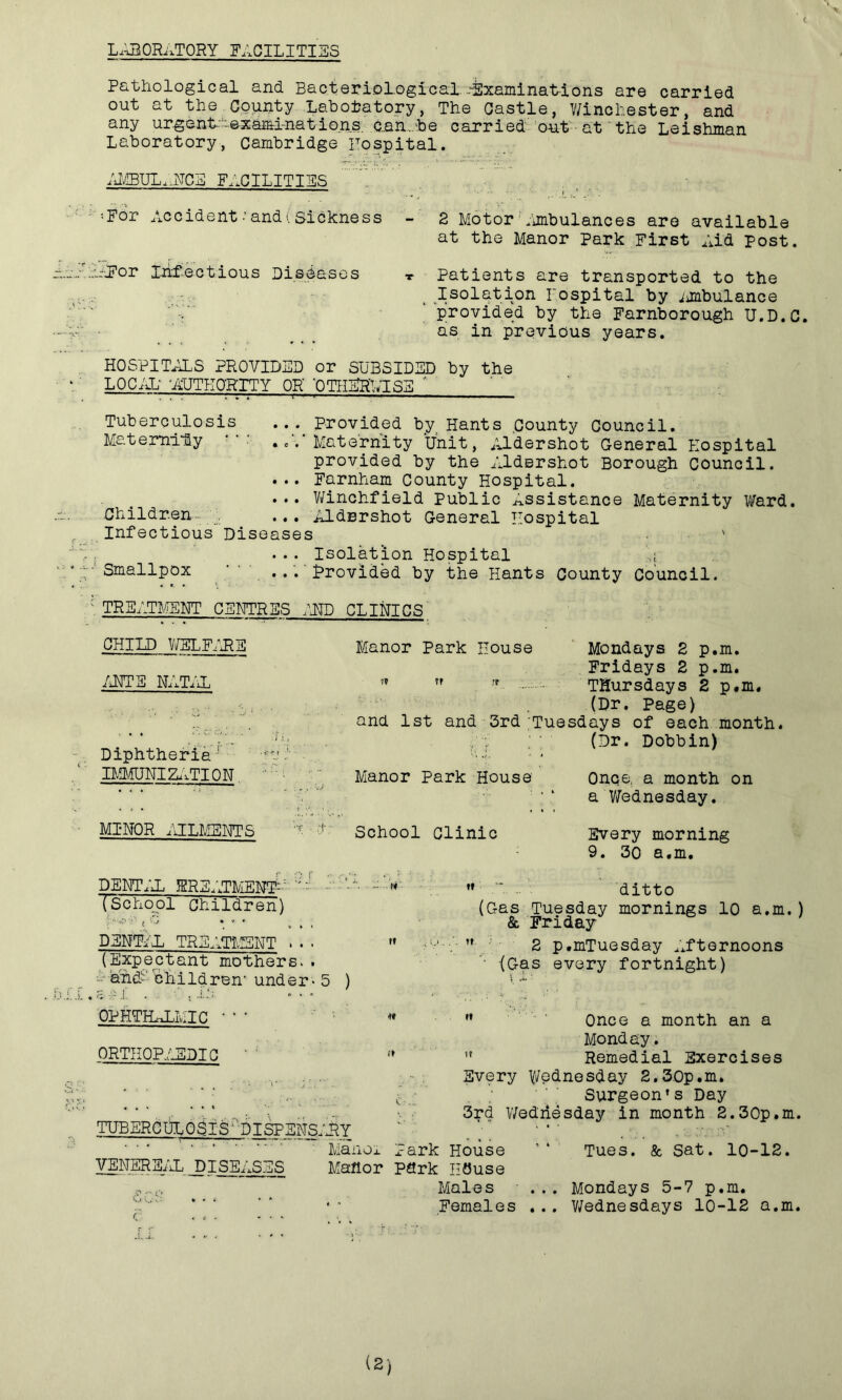 ( LABORATORY facilities Pathological and Bacteriological Examinations are carried out at the County Laboratory, The Castle, Winchester, and any urgent-•examinations. car., be carried out at the Leishman Laboratory, Cambridge Hospital. AMBULANCE FACILITIES ••For Accident-and (Sickness - 2 Motor Ambulances are available at the Manor Park First Aid Post. -■For Infectious Diseases t Patients are transported to the Isolation hospital by mbulance 'provided by the Farnborough U.D.C. as in previous years. HOSPITALS PROVIDED or SUBSIDED by the LOCAL -AUTHORITY OR' 'OTHERWISE  : . . ■ 1 v ' —» ■■■■■ - ■■ Tuberculosis ... Provided by Hants County Council. Maternity ..‘/Maternity Unit, Aldershot General Hospital provided by the Aldershot Borough Council. ... Farnham County Hospital. ... Winchfield Public Assistance Maternity Ward. Children ... Aldershot General Hospital Infectious Diseases ' ... Isolation Hospital A; Smallpox A ... Provided by the Hants County Council. TREATMENT CENTRES AND CLINICS CHILD WELFARE Manor Park House Mondays 2 p.m. Fridays 2 p.m. WNTF NATAL Thursdays 2 p.m. (Dr. Page) and 1st and 3rd Tuesdays of each mont AAA- A. . , (Dr. Dobbin) Diphtheria- AA' H IMMUNI2ATI0N. Manor Park House Once, a month on a Wednesday. MI*NOR AILMENTS r r School Clinic Every morning 9. 30 a.m. DENTIL KREATMEM^ '' - - V (School Children) l % J * * * c * * DENTIL TREATMENT . • ■ '» (Expectant mothers.. ~ and- children- under - 5 ) ditto (Gas Tuesday mornings 10 a.m.) & Friday 2 p.mTuesday Afternoons '■ (Gas every fortnight) OPHTHALMIC ORTHOPEDIC TUBERCULOSIS DI5PENS. VENEREAL DISEASES r ” Once a month an a Monday. ” Remedial Exercises Every y/ednesday 2,30p.m. Surgeon’s Day 3rd Wednesday in month 2.30p.m. RY ‘ ... ManOx Park House ’* Tues. & Sat. 10-12. Manor park IlOuse Males ... Mondays 5-7 p.m. Females ... Wednesdays 10-12 a.m.
