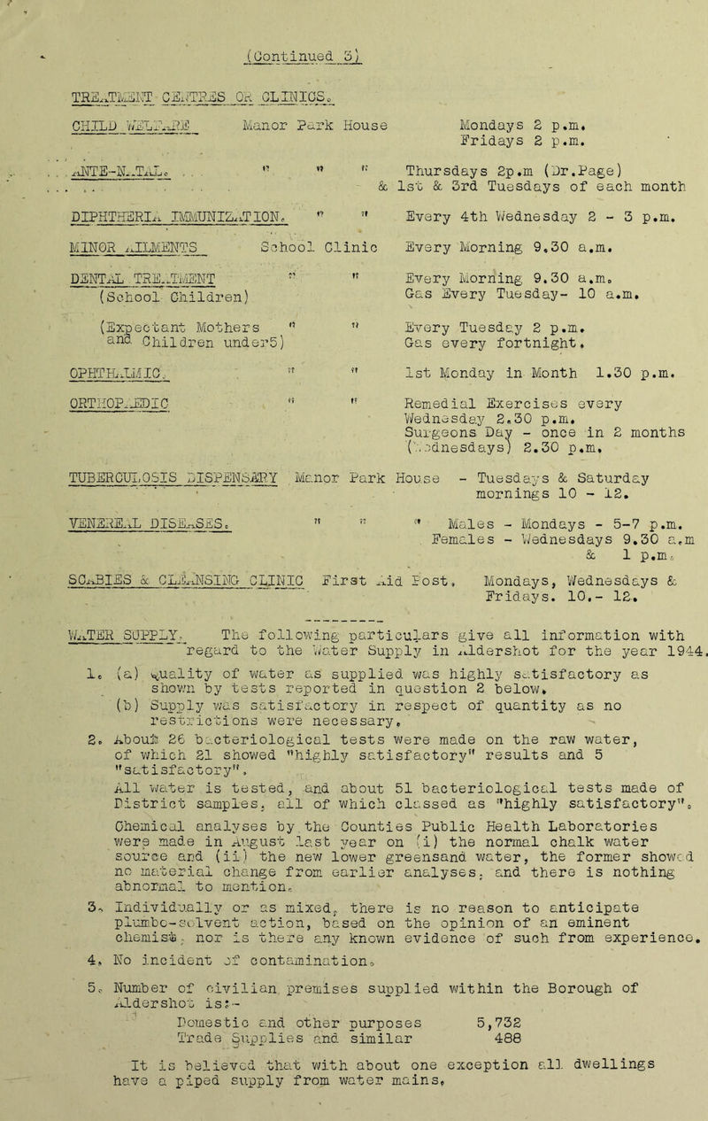 TREATMENT CENTRES OR CLINICS, CHILD WELFARE Manor Park House . aNTE-NATAL, K . , . . . & DIPHTHERIa IMMUNIZaT ION , 7f MINOR iLCLMENTS School Clinic DENTAL _ TREATMENT ?? 15 (School Children) (Expectant Mothers '' u and Children under5) OPHTHALMIC, 77 ?? ORTHOPAEDIC f! TUBER GUI, OSIS DISPENSARY Manor Park Mondays 2 p.m* Fridays 2 p.m. Thursdays 2p.m (Dr.Page) 1st & 3rd Tuesdays of each month Every 4th Wednesday 2-3 p.m. Every Morning 9,30 a.m. Every Morning 9.30 a.m, Cas Every Tuesday- 10 a.m. Every Tuesday 2 p.m. Cas every fortnight. 1st Monday in Month 1.30 p.m. Remedial Exercises every Wednesday 2,30 p.m* Surgeons. Day - once in 2 months '(Wednesdays') 2.30 p.m. House - Tuesdays & Saturday mornings 10 - 12. VENEREAL DISEASES, 75 57 Males - Mondays - 5-7 p.m. Females - Wednesdays 9.30 a.m & 1 p.m-. SCABIES & CLEaNSINC CLINIC First Aid Post, Mondays, Wednesdays & Fridays. 10.- 12, WaTER SUPPLY, The following particulars give all information with regard to the Water Supply in Aldershot for the year 1944, 1, (a) quality of water as supplied was highly satisfactory as shown by tests reported in question 2 below. '(b) Supply whs satisfactory in respect of quantity as no restrictions were necessary, 2. Aboujfe 26 bacteriological tests were made on the raw water, of which 21 showed ’’highly satisfactory!t results and 5 satisfactory, All 'water is tested, and about 51 bacteriological tests made of District samples, all of which classed as ’^highly satisfactory57„ Chemical analyses by the Counties Public Health Laboratories were made in August last year on (i) the normal chalk water source and (ii) the new lower greensand water, the former showed no material change from earlier analyses, and there is nothing abnormal to mention, 3- Individually or as mixed, there is no reason to anticipate plum.be-solvent action, based on the opinion of an eminent chemist; nor is there any known evidence of such from experience. 4, No incident of contamination, 5c Number of civilian, premises supplied within the Borough of Aldershot is*- Domestic and other purposes 5,732 Trade Supplies and similar 488 It is believed that with about one exception all dwellings have a piped supply from water mains.