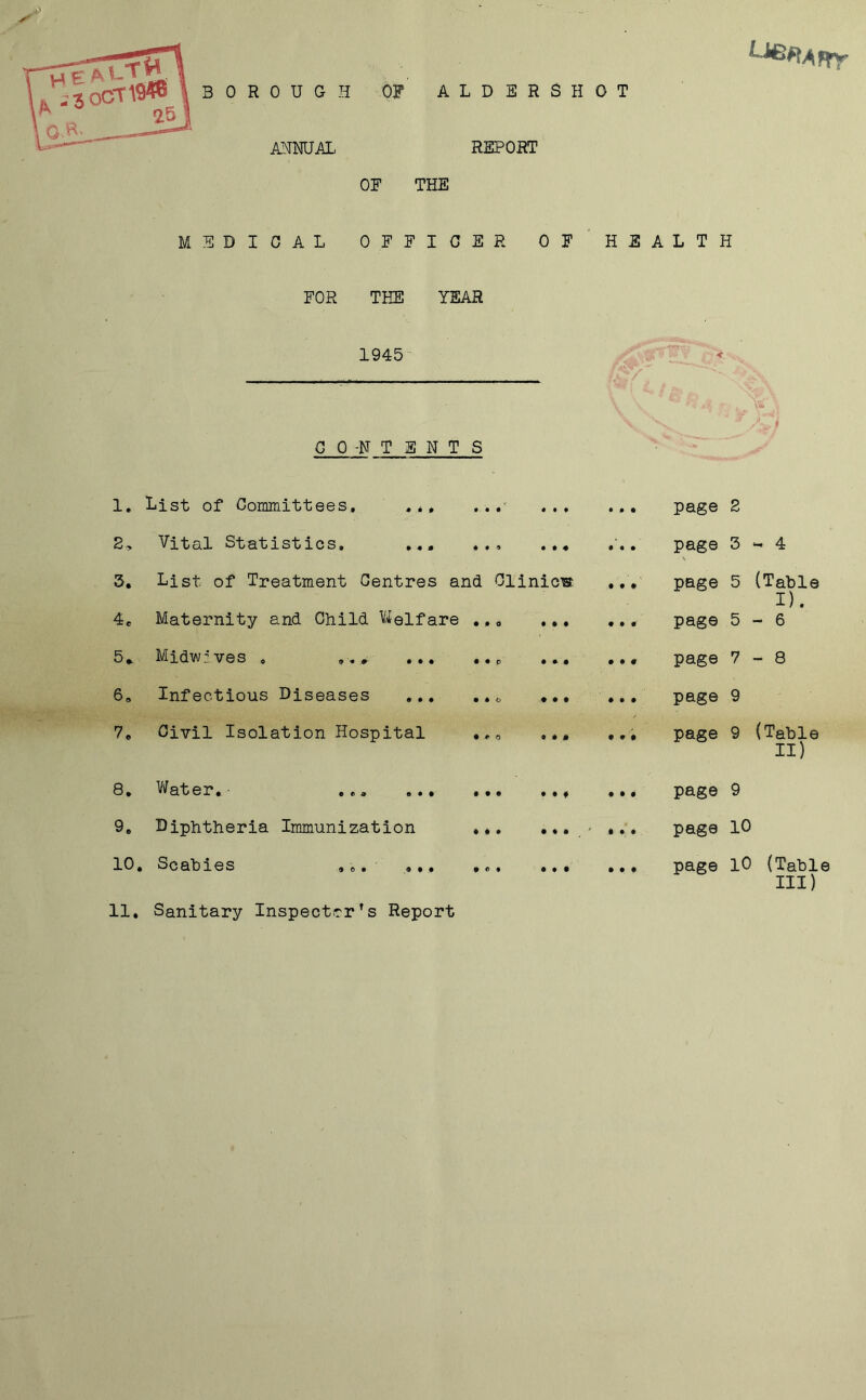 BOROUGH ANNUAL OF ALDERSHOT REPORT OF THE MEDICAL OFFICER OF HEALTH FOR THE YEAR 1945 CO-N TENTS 1. List of Committees, ... • • • • • t • . page 2 2> Vital Statistics, ... • • » • • « • . page \ 3 - 4 3. List of Treatment Centres and Olinicw . page 5 (Table I). 4C Maternity and Child Welfare • * 0 • • • • . page 5 - 6 5. Midwr'ves , . • • P • * • • . page 7 - 8 6» Infectious Diseases ... • • o # • t ♦ . page 9 7. Civil Isolation Hospital • * 0 9 # 0 0 . page 9 (Table II) 8. Water.- ... ... • • • 9 • f • . page 9 9. Diphtheria Immunization • # • • ♦ • p * i . page 10 10. Scabies ,,, • 0 • • • • • . page 10 (Table III) 11. Sanitary Inspector’s Report