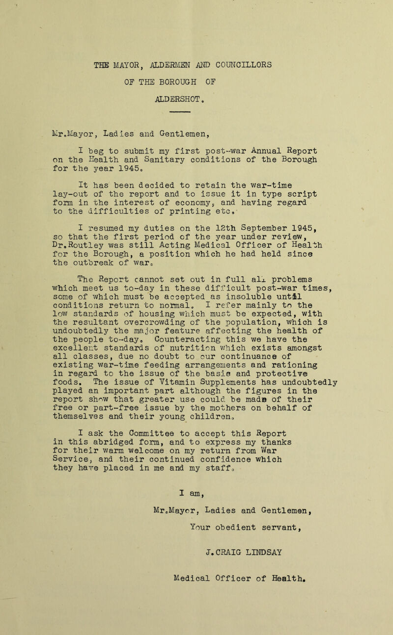 THE MAYOR, ALDERMEN AND COUNCILLORS OF THE BOROUGH OF ALDERSHOT. Mr.Mayor, Ladies and Gentlemen, I beg to submit my first post-war Annual Report on the Health and Sanitary conditions of the Borough for the year 1945# It has been decided to retain the war-time lay-out of the report and to issue it in type script form in the interest of economy, and having regard to the difficulties of printing etc# I resumed my duties on the 12th September 1945, so that the first period of the year under review, Dr,Routley was still Acting Medical Officer of Health for the Borough, a position which he had held since the outbreak of war# The Report cannot set out in full all problems which meet us to-day in these difficult post-war times, some of which must be accepted as insoluble until conditions return to normal* I refer mainly to the low standards of housing which must be expected, with the resultant overcrowding of the population, which is undoubtedly the major feature affecting the health of the people to-day0 Counteracting this we have the excellent standards of nutrition which exists amongst all classes, due no doubt to our continuance of existing war-time feeding arrangements and rationing in regard to the issue of the basis and protective foods. The issue of Vitamin Supplements has undoubtedly played an important part although the figures in the report show that greater use could be made of their free or part-free issue by the mothers on behalf of themselves and their young children# I ask the Committee to accept this Report in this abridged form, and to express my thanks for their warm welcome on my return from War Service, and their continued confidence which they have placed in me and my staff# I am, MreMaycr, Ladies and Gentlemen, Your obedient servant, 1.CRAIG LINDSAY Medical Officer of Health,