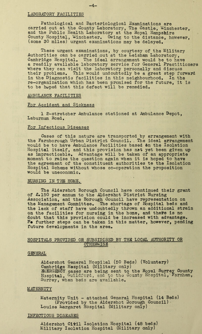 -4- LABORATORY FACILITIES Pathological and Bacteriological Examinations are carried out at the County Laboratory, The Castle, Winchester, and the Public Health Laboratory at the Royal Hampshire County Hospital, Winchester. Owing to the distance, however, (some 30 miles) urgent examinations may be delayed* These urgent examinations, by courtesy of the Military Authorities can be carried out at the Leisham Laboratory, Cambridge Hospital. The ideal arrangement would be to have a readily available laboratory service for General Practitioners where they can visit the laboratory personally and discuss their problems. This would undoubtedly be a great step forward in the Diagnostic facilities in this neighbourhood. In the re-organization which has been promised for the future, it is to be hoped that this defect will be remedied, AMBULANCE FACILITIES For Accident and Sickness 1 2'-stretcher Ambulance stationed at Ambulance Depot, Laburnum Road, For Infectious Diseases Cases of this nature are transported by arrangement with the Farnborough Urban District Council, , The ideal arrangement would be to have Ambulance Facilities based on the Isolation Hospital itself, and this provision has nit yet been given up as impracticable. Advantage will be taken of an appropriate moment to raise the question again when it is hoped to have the agreement of the constituent authorities to the Isolation Hospital Scheme without whose co-operation the proposition would be uneconomic. NURSING IN THE HOME, The Aldershot Borough Council have continued their grant of £*150 per annum to the Aldershot District Nursing Association, and the Borough Council have representation on the Management Committee. The shortage of Hospital beds and the lack of staff have undoubtedly thrown an additional strain on the facilities for nursing in the home, and thefce is no doubt that this provision could be increased with advantage. N« further steps can be taken in this matter, however, pending future developments in the area. HOSPITALS PROVIDED OR SUBSIDISED BY THE LOCAL AUTHORITY OR OTHERWISE GENERAL Aldershot General Hospital (50 Beds) (Voluntary) Cambridge Hospital (Military only) EMERGENCY cases are being sent to the Royal Surrey County Hospital, Guildford, and ^o the County HospitalFarnham, Surrey, when beds are available. MATERNITY Maternity Unit - attached General Hospital (14 Beds) (Provided by the Aldershot Borough Council) Louise Margaret Hospital (Military only) INFECTIOUS DISEASES Aldershot Ciiril Isolation Hospital (48 beds) Military Isolation Hospital (Military only)