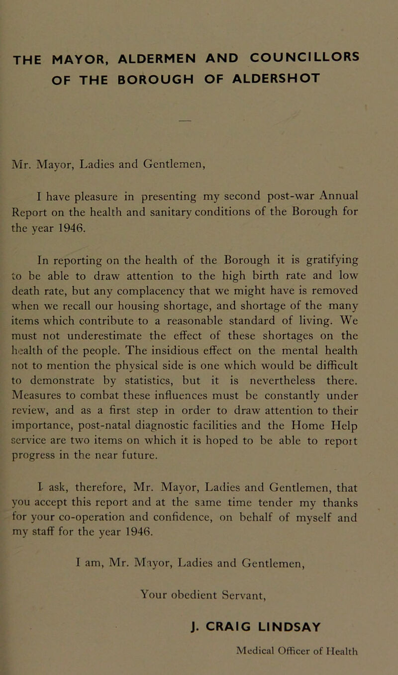 THE MAYOR, ALDERMEN AND COUNCILLORS OF THE BOROUGH OF ALDERSHOT Mr. Mayor, Ladies and Gentlemen, I have pleasure in presenting my second post-war Annual Report on the health and sanitary conditions of the Borough for the year 1946. In reporting on the health of the Borough it is gratifying to be able to draw attention to the high birth rate and low death rate, but any complacency that we might have is removed when we recall our housing shortage, and shortage of the many items which contribute to a reasonable standard of living. We must not underestimate the effect of these shortages on the health of the people. The insidious effect on the mental health not to mention the physical side is one which would be difficult to demonstrate by statistics, but it is nevertheless there. Measures to combat these influences must be constantly under review, and as a first step in order to draw attention to their importance, post-natal diagnostic facilities and the Home Help service are two items on which it is hoped to be able to report progress in the near future. I- ask, therefore, Mr. Mayor, Ladies and Gentlemen, that you accept this report and at the same time tender my thanks for your co-operation and confidence, on behalf of myself and my staff for the year 1946. I am, Mr. Mayor, Ladies and Gentlemen, Your obedient Servant, J. CRAIG LINDSAY Medical Officer of Health