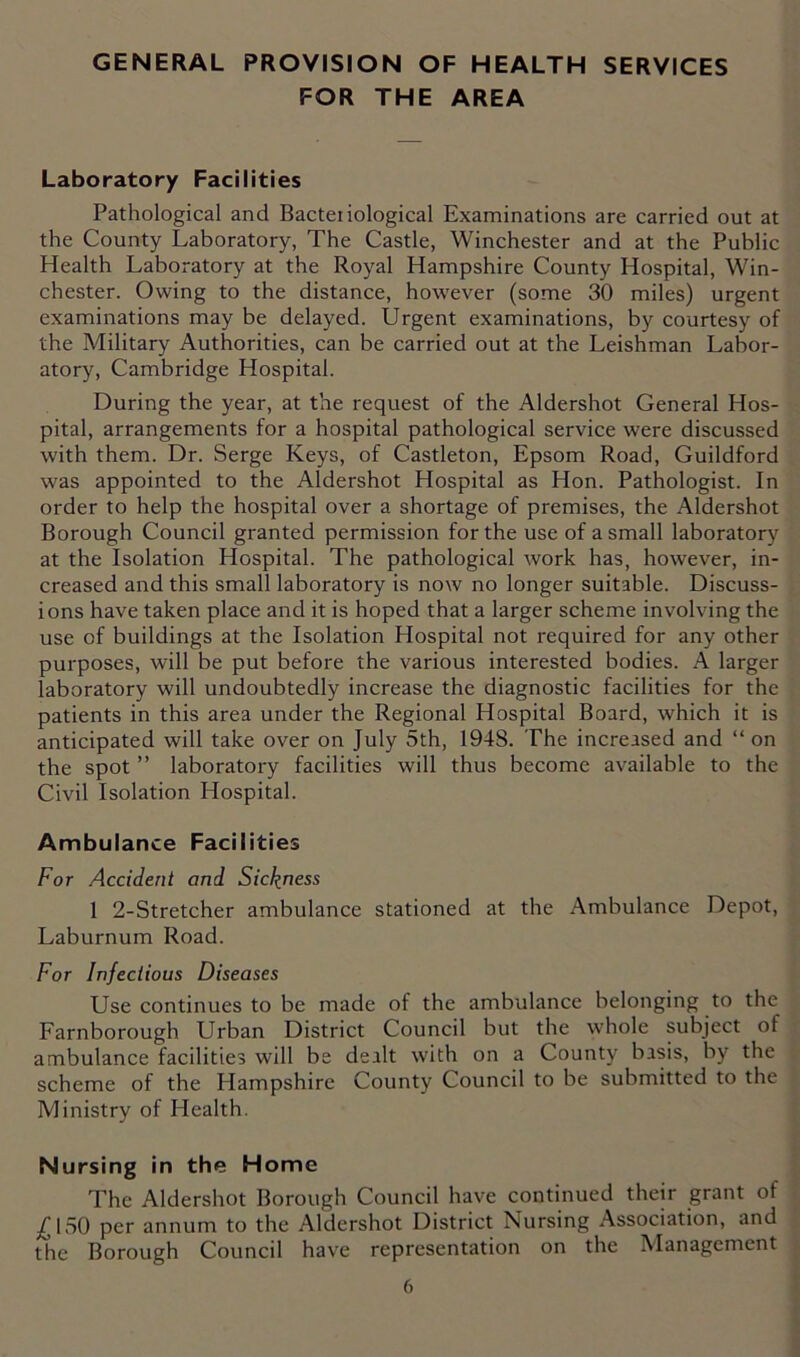 FOR THE AREA Laboratory Facilities Pathological and Bacteiiological Examinations are carried out at the County Laboratory, The Castle, Winchester and at the Public Health Laboratory at the Royal Hampshire County Hospital, Win- chester. Owing to the distance, however (some 30 miles) urgent examinations may be delayed. Urgent examinations, by courtesy of the Military Authorities, can be carried out at the Leishman Labor- atory, Cambridge Hospital. During the year, at the request of the Aldershot General Hos- pital, arrangements for a hospital pathological service were discussed with them. Dr. Serge Keys, of Castleton, Epsom Road, Guildford was appointed to the Aldershot Hospital as Hon. Pathologist. In order to help the hospital over a shortage of premises, the Aldershot Borough Council granted permission for the use of a small laboratory at the Isolation Hospital. The pathological work has, however, in- creased and this small laboratory is now no longer suitable. Discuss- ions have taken place and it is hoped that a larger scheme involving the use of buildings at the Isolation Hospital not required for any other purposes, will be put before the various interested bodies. A larger laboratory will undoubtedly increase the diagnostic facilities for the patients in this area under the Regional Hospital Board, which it is anticipated will take over on July 5th, 1948. The increased and “ on the spot ” laboratory facilities will thus become available to the Civil Isolation Hospital. Ambulance Facilities For Accident and Sickness 1 2-Stretcher ambulance stationed at the Ambulance Depot, Laburnum Road. For Infectious Diseases Use continues to be made of the ambulance belonging to the Farnborough Urban District Council but the whole subject of ambulance facilities will be deilt with on a County basis, by the scheme of the Hampshire County Council to be submitted to the Ministry of Health. Nursing in the Home The Aldershot Borough Council have continued their grant of /ISO per annum to the Aldershot District Nursing Association, and the Borough Council have representation on the Management