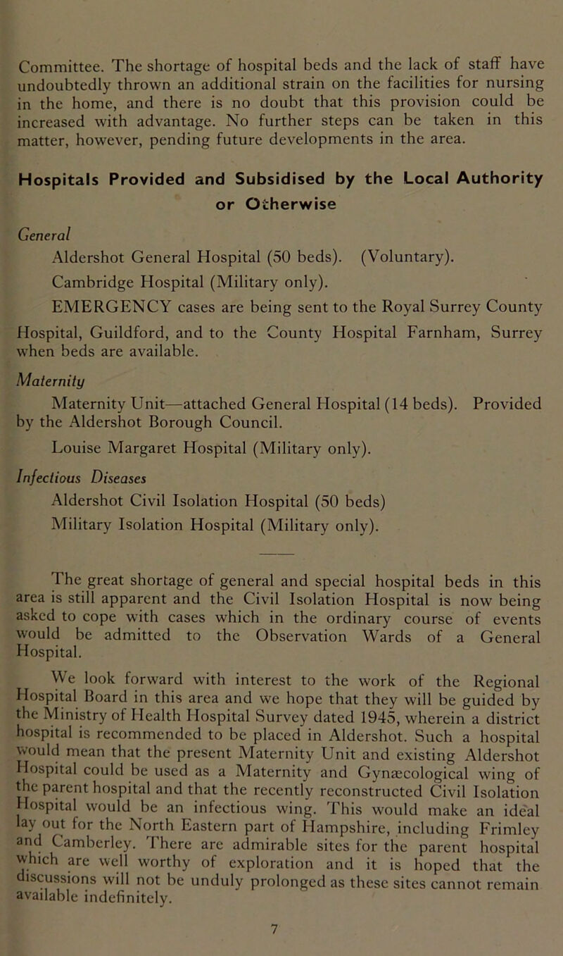 Committee. The shortage of hospital beds and the lack of staff have undoubtedly thrown an additional strain on the facilities for nursing in the home, and there is no doubt that this provision could be increased with advantage. No further steps can be taken in this matter, however, pending future developments in the area. Hospitals Provided and Subsidised by the Local Authority or Otherwise General Aldershot General Hospital (50 beds). (Voluntary). Cambridge Hospital (Military only). EMERGENCY cases are being sent to the Royal Surrey County Hospital, Guildford, and to the County Hospital Farnham, Surrey when beds are available. Maternity Maternity Unit—attached General Hospital (14 beds). Provided by the Aldershot Borough Council. Louise Margaret Hospital (Military only). Infectious Diseases Aldershot Civil Isolation Hospital (50 beds) Military Isolation Hospital (Military only). The great shortage of general and special hospital beds in this area is still apparent and the Civil Isolation Hospital is now being asked to cope with cases which in the ordinary course of events would be admitted to the Observation Wards of a General Hospital. We look forward with interest to the work of the Regional Hospital Board in this area and we hope that they will be guided by the Ministry of Health Hospital Survey dated 1945, wherein a district hospital is recommended to be placed in Aldershot. Such a hospital would mean that the present Maternity Unit and existing Aldershot Hospital could be used as a Maternity and Gynaecological wing of the parent hospital and that the recently reconstructed Civil Isolation Hospital would be an infectious wing. This would make an ide'al lay out for the North Eastern part of Hampshire, including Frimley and Camberley. There are admirable sites for the parent hospital which are well worthy of exploration and it is hoped that the discussions will not be unduly prolonged as these sites cannot remain available indefinitely.