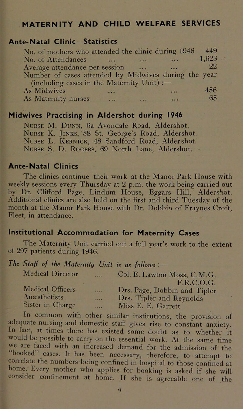 MATERNITY AND CHILD WELFARE SERVICES Ante-Natal Clinic—Statistics No. of mothers who attended the clinic during 1946 449 No. of Attendances ... ... ... 1,623 Average attendance per session ... ... 22 Number of cases attended by Midwives during the year (including cases in the Maternity Unit) :— As Midwives ... ... 456 As Maternity nurses ... ... ... 65 Midwives Practising in Aldershot during 1946 Nurse M. Dunn, 6a Avondale Road, Aldershot. Nurse K. Jinks, 58 St. George’s Road, Aldershot. Nurse L. Kernick, 48 Sandford Road, Aldershot. Nurse S. D. Rogers, 69 North Lane, Aldershot. Ante-Natal Clinics The clinics continue their work at the Manor Park House with weekly sessions every Thursday at 2 p.m. the work being carried out by Dr. Clifford Page, Lindum House, Eggars Hill, Aldershot. Additional clinics are also held on the first and third Tuesday of the month at the Manor Park House with Dr. Dobbin of Fraynes Croft, Fleet, in attendance. Institutional Accommodation for Maternity Cases The Maternity Unit carried out a full year’s work to the extent of 297 patients during 1946. The Staff of the Maternity Unit is as follows — Medical Director Medical Officers Anaesthetists Sister in Charge Col. E. Lawton Moss, C.M.G. F.R.C.O.G. Drs. Page, Dobbin and Tipler Drs. Tipler and Reynolds Miss E. E. Garrett In common with other similar institutions, the provision of adequate nursing and domestic staff gives rise to constant anxiety. In fact, at times there has existed some doubt as to whether it would be possible to carry on the essential work. At the same time we are faced with an increased demand for the admission of the booked cases. It has been necessary, therefore, to attempt to correlate the numbers being confined in hospital to those confined at home. Every mother who applies for booking is asked if she will consider confinement at home. If she is agreeable one of the