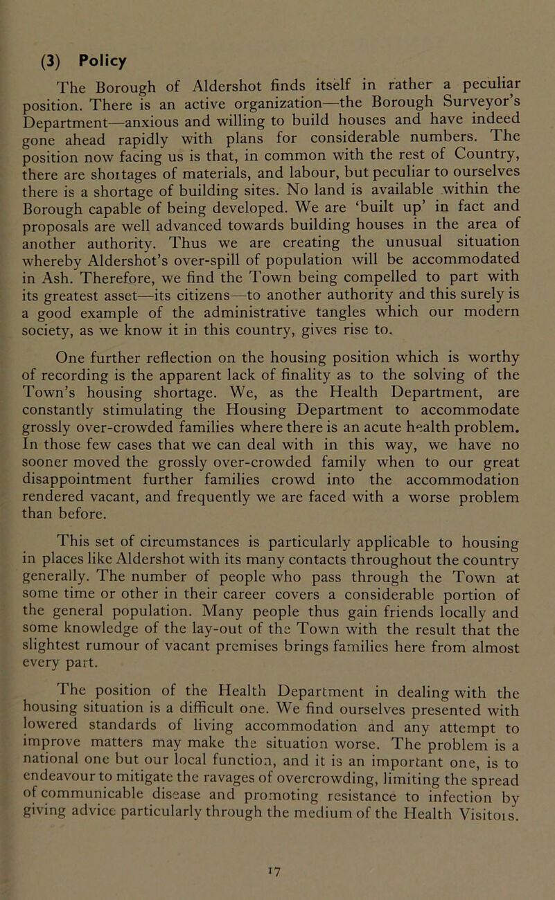 The Borough of Aldershot finds itself in rather a peculiar position. There is an active organization—the Borough Surveyor’s Department—anxious and willing to build houses and have indeed gone ahead rapidly with plans for considerable numbers. The position now facing us is that, in common with the rest of Country, there are shoitages of materials, and labour, but peculiar to ourselves there is a shortage of building sites. No land is available within the Borough capable of being developed. We are ‘built up’ in fact and proposals are well advanced towards building houses in the area of another authority. Thus we are creating the unusual situation whereby Aldershot’s over-spill of population will be accommodated in Ash. Therefore, we find the Town being compelled to part with its greatest asset—its citizens—to another authority and this surely is a good example of the administrative tangles which our modern society, as we know it in this country, gives rise to. One further reflection on the housing position which is worthy of recording is the apparent lack of finality as to the solving of the Town’s housing shortage. We, as the Health Department, are constantly stimulating the Housing Department to accommodate grossly over-crowded families where there is an acute health problem. In those few cases that we can deal with in this way, we have no sooner moved the grossly over-crowded family when to our great disappointment further families crowd into the accommodation rendered vacant, and frequently we are faced with a worse problem than before. This set of circumstances is particularly applicable to housing in places like Aldershot with its many contacts throughout the country generally. The number of people who pass through the Town at some time or other in their career covers a considerable portion of the general population. Many people thus gain friends locally and some knowledge of the lay-out of the Town with the result that the slightest rumour of vacant premises brings families here from almost every part. The position of the Health Department in dealing with the housing situation is a difficult one. We find ourselves presented with lowered standards of living accommodation and any attempt to improve matters may make the situation worse. The problem is a national one but our local function, and it is an important one, is to endeavour to mitigate the ravages of overcrowding, limiting the spread of communicable disease and promoting resistance to infection by giving advice particularly through the medium of the Health Visitois. *7