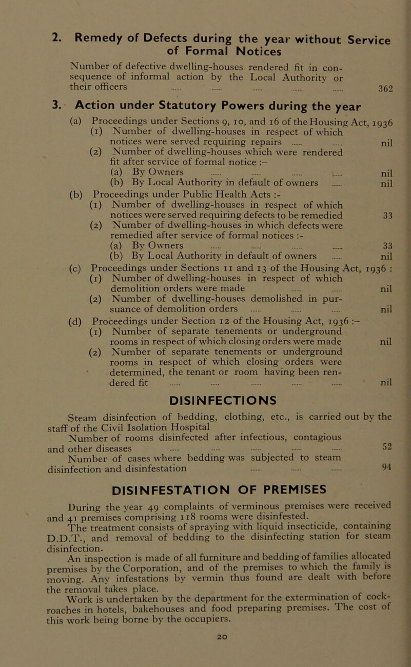 2. Remedy of Defects during the year without Service of Formal Notices Number of defective dwelling-houses rendered fit in con- sequence of informal action by the Local Authority or their officers 362 3. Action under Statutory Powers during the year (a) Proceedings under Sections 9, 10, and 16 of the Housing Act, 1936 (1) Number of dwelling-houses in respect of which notices were served requiring repairs nil (2) Number of dwelling-houses which were rendered fit after service of formal notice (a) By Owners nil (b) By Local Authority in default of owners nil (b) Proceedings under Public Health Acts (1) Number of dwelling-houses in respect of which notices were served requiring defects to be remedied 33 (2) Number of dwelling-houses in which defects were remedied after service of formal notices :- (a) By Owners 33 (b) By Local Authority in default of owners nil (c) Proceedings under Sections 11 and 13 of the Housing Act, 1936 : (1) Number of dwelling-houses in respect of which demolition orders were made nil (2) Number of dwelling-houses demolished in pur- suance of demolition orders nil (d) Proceedings under Section 12 of the Housing Act, 1936 (1) Number of separate tenements or underground rooms in respect of which closing orders were made nil (2) Number of separate tenements or underground rooms in respect of which closing orders were determined, the tenant or room having been ren- dered fit — nil DISINFECTIONS Steam disinfection of bedding, clothing, etc., is carried out by the staff of the Civil Isolation Hospital Number of rooms disinfected after infectious, contagious and other diseases •••••• _ —- 52 Number of cases where bedding was subjected to steam disinfection and disinfestation — — 94 DISINFESTATION OF PREMISES During the year 49 complaints of verminous premises were received and 41 premises comprising 118 rooms were disinfested. The treatment consists of spraying with liquid insecticide, containing D.D.T., and removal of bedding to the disinfecting station for steam disinfection. _ An inspection is made of all furniture and bedding of families allocated premises by the Corporation, and of the premises to which the family is moving. Any infestations by vermin thus found are dealt with before the removal takes place. Work is undertaken by the department for the extermination of cock- roaches in hotels, bakehouses and food preparing premises. The cost of this work being borne by the occupiers.