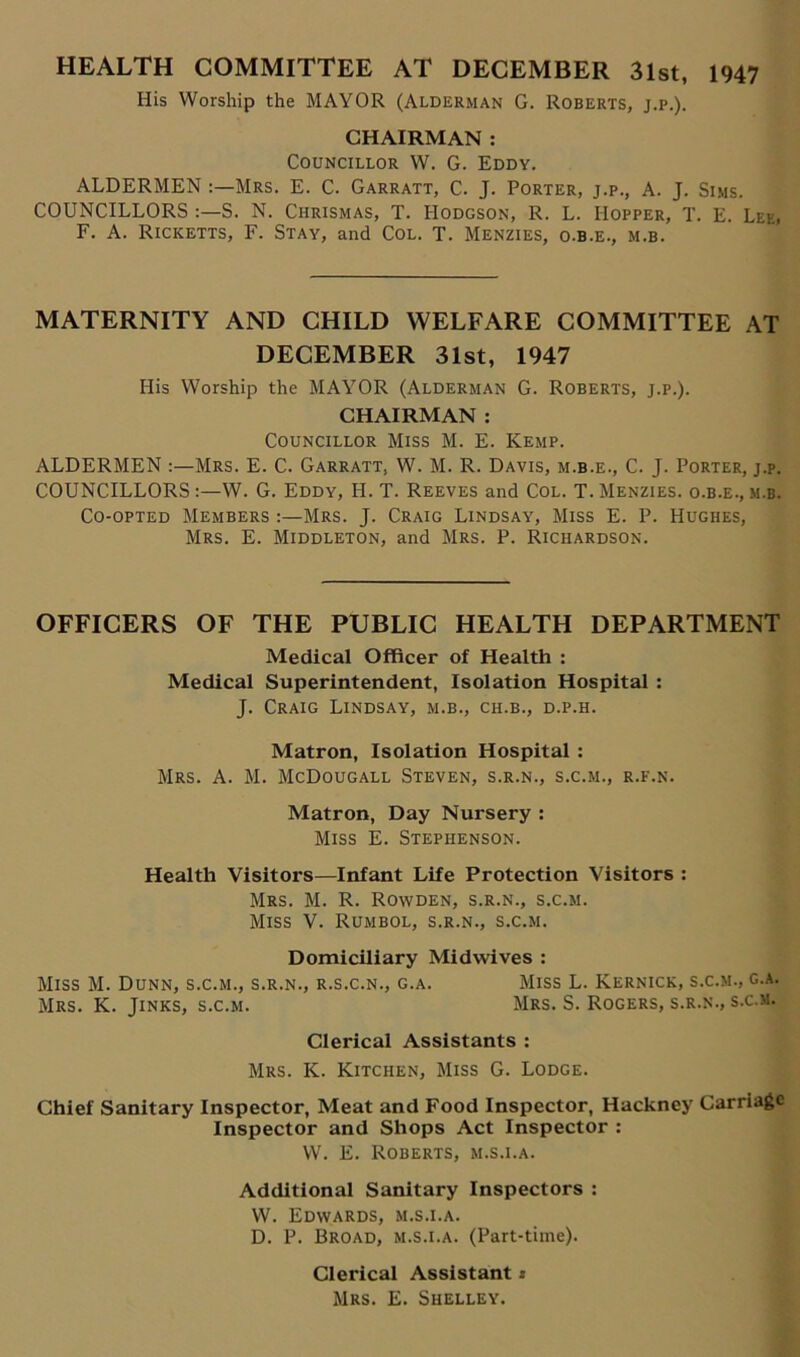 HEALTH COMMITTEE AT DECEMBER 31st, 1947 His Worship the MAYOR (Alderman G. Roberts, j.p.). CHAIRMAN : Councillor W. G. Eddy. ALDERMEN Mrs. E. C. Garratt, C. J. Porter, j.p., A. J. Sims. COUNCILLORS S. N. Chrismas, T. Hodgson, R. L. Hopper, T. E. Lee. F. A. Ricketts, F. Stay, and Col. T. Menzies, o.b.e., m.b. MATERNITY AND CHILD WELFARE COMMITTEE AT DECEMBER 31st, 1947 His Worship the MAYOR (Alderman G. Roberts, j.p.). CHAIRMAN : Councillor Miss M. E. Kemp. ALDERMEN :—Mrs. E. C. Garratt, W. M. R. Davis, m.b.e., C. J. Porter, j.p. COUNCILLORS :—W. G. Eddy, H. T. Reeves and Col. T. Menzies. o.b.e., m.b. Co-opted Members :—Mrs. J. Craig Lindsay, Miss E. P. Hughes, Mrs. E. Middleton, and Mrs. P. Richardson. OFFICERS OF THE PUBLIC HEALTH DEPARTMENT Medical Officer of Health : Medical Superintendent, Isolation Hospital : J. Craig Lindsay, m.b., ch.b., d.p.h. Matron, Isolation Hospital : Mrs. A. M. McDougall Steven, s.r.n., s.c.m., r.f.n. Matron, Day Nursery : Miss E. Stephenson. Health Visitors—Infant Life Protection Visitors : Mrs. M. R. Rowden, s.r.n., s.c.m. Miss V. Rumbol, s.r.n., s.c.m. Domiciliary Midwives : Miss M. Dunn, s.c.m., s.r.n., r.s.c.n., g.a. Miss L. Kernick, s.c.m., g.a. Mrs. K. Jinks, s.c.m. Mrs. S. Rogers, s.r.n., s.c.m. Clerical Assistants : Mrs. K. Kitchen, Miss G. Lodge. Chief Sanitary Inspector, Meat and Food Inspector, Hackney Carriage Inspector and Shops Act Inspector : W. E. Roberts, m.s.i.a. Additional Sanitary Inspectors : W. Edwards, m.s.i.a. D. P. Broad, m.s.i.a. (Part-time). Clerical Assistant * Mrs. E. Shelley.