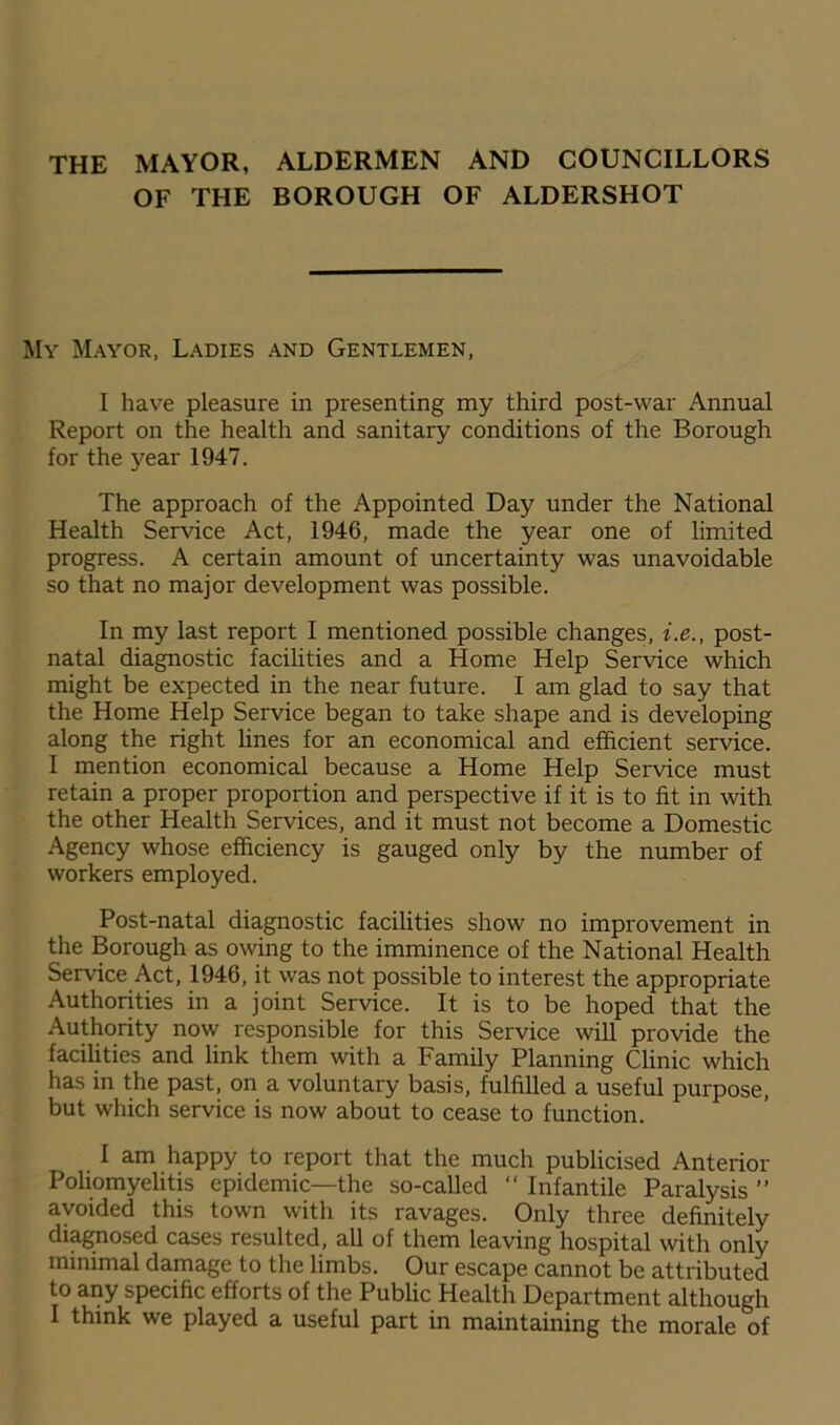 THE MAYOR, ALDERMEN AND COUNCILLORS OF THE BOROUGH OF ALDERSHOT My Mayor, Ladies and Gentlemen, I have pleasure in presenting my third post-war Annual Report on the health and sanitary conditions of the Borough for the year 1947. The approach of the Appointed Day under the National Health Service Act, 1946, made the year one of limited progress. A certain amount of uncertainty was unavoidable so that no major development was possible. In my last report I mentioned possible changes, i.e., post- natal diagnostic facilities and a Home Help Service which might be expected in the near future. I am glad to say that the Home Help Service began to take shape and is developing along the right lines for an economical and efficient service. I mention economical because a Home Help Service must retain a proper proportion and perspective if it is to fit in with the other Health Services, and it must not become a Domestic Agency whose efficiency is gauged only by the number of workers employed. Post-natal diagnostic facilities show no improvement in the Borough as owing to the imminence of the National Health Service Act, 1946, it was not possible to interest the appropriate Authorities in a joint Service. It is to be hoped that the Authority now responsible for this Service will provide the facilities and link them with a Family Planning Clinic which has in the past, on a voluntary basis, fulfilled a useful purpose, but which service is now about to cease to function. I am happy to report that the much publicised Anterior Poliomyelitis epidemic—the so-called “ Infantile Paralysis ” avoided this town with its ravages. Only three definitely diagnosed cases resulted, all of them leaving hospital with only minimal damage to the limbs. Our escape cannot be attributed to any specific efforts of the Public Health Department although I think we played a useful part in maintaining the morale of