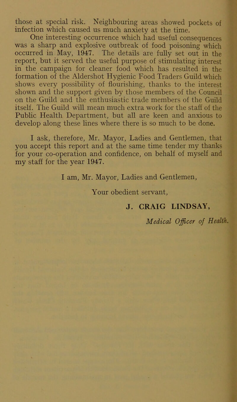 those at special risk. Neighbouring areas showed pockets of infection which caused us much anxiety at the time. One interesting occurrence which had useful consequences was a sharp and explosive outbreak of food poisoning which occurred in May, 1947. The details are fully set out in the report, but it served the useful purpose of stimulating interest in the campaign for cleaner food which has resulted in the formation of the Aldershot Hygienic Food Traders Guild which shows every possibility of flourishing, thanks to the interest shown and the support given by those members of the Council on the Guild and the enthusiastic trade members of the Guild itself. The Guild will mean much extra work for the staff of the Public Health Department, but all are keen and anxious to develop along these lines where there is so much to be done. I ask, therefore, Mr. Mayor, Ladies and Gentlemen, that you accept this report and at the same time tender my thanks for your co-operation and confidence, on behalf of myself and my staff for the year 1947. I am, Mr. Mayor, Ladies and Gentlemen, Your obedient servant, J. CRAIG LINDSAY, Medical Officer of Health.