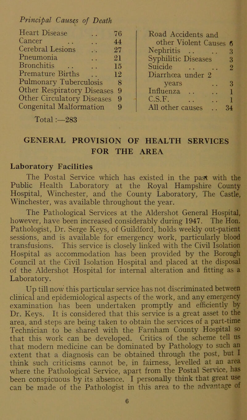 Heart Disease 7G Road Accidents and Cancer 44 other Violent Causes 6 Cerebral Lesions 27 Nephritis 3 Pneumonia 21 Syphilitic Diseases 3 Bronchitis 15 Suicide 2 Premature Births 12 Diarrhoea under 2 Pulmonary Tuberculosis 8 years 3 Other Respiratory Diseases 9 Influenza 1 Other Circulatory Diseases 9 C.S.F 1 Congenital Malformation 9 All other causes 34 Total283 GENERAL PROVISION OF HEALTH SERVICES FOR THE AREA Laboratory Facilities The Postal Service which has existed in the past with the Public Health Laboratory at the Royal Hampshire County Hospital, Winchester, and the County Laboratory, The Castle, Winchester, was available throughout the year. The Pathological Services at the Aldershot General Hospital, however, have been increased considerably during 1947. The Hon. Pathologist, Dr. Serge Keys, of Guildford, holds weekly out-patient sessions, and is available for emergency work, particularly blood transfusions. This service is closely linked with the Civil Isolation Hospital as accommodation has been provided by the Borough Council at the Civil Isolation Hospital and placed at the disposal of the Aldershot Hospital for internal alteration and fitting as a Laboratory. Up till now this particular service has not discriminated between clinical and epidemiological aspects of the work, and any emergency examination lias been undei'taken promptly and efficiently by Dr. Keys. It is considered that this service is a great asset to the area, and steps are being taken to obtain the services of a part-time Technician to be shared with the Farnham County Hospital so that this work can be developed. Critics of the scheme tell us that modern medicine can be dominated by Pathology to such an extent that a diagnosis can be obtained through the post, but I think such criticisms cannot be, in fairness, levelled at an area where the Pathological Service, apart from the Postal Service, has been conspicuous by its absence. I personally think that great use can be made of the Pathologist in this area to the advantage of G