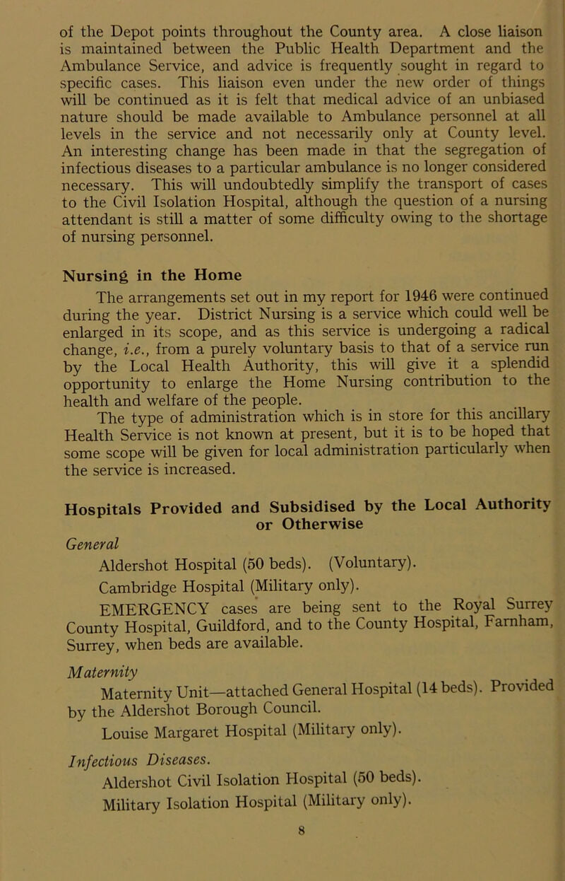 of the Depot points throughout the County area. A close liaison is maintained between the Public Health Department and the Ambulance Service, and advice is frequently sought in regard to specific cases. This liaison even under the new order of things will be continued as it is felt that medical advice of an unbiased nature should be made available to Ambulance personnel at all levels in the service and not necessarily only at County level. An interesting change has been made in that the segregation of infectious diseases to a particular ambulance is no longer considered necessary. This will undoubtedly simplify the transport of cases to the Civil Isolation Hospital, although the question of a nursing attendant is still a matter of some difficulty owing to the shortage of nursing personnel. Nursing in the Home The arrangements set out in my report for 1946 were continued during the year. District Nursing is a service which could well be enlarged in its scope, and as this service is undergoing a radical change, i.e., from a purely voluntary basis to that of a service run by the Local Health Authority, this will give it a splendid opportunity to enlarge the Home Nursing contribution to the health and welfare of the people. The type of administration which is in store for this ancillary Health Service is not known at present, but it is to be hoped that some scope will be given for local administration particularly when the service is increased. Hospitals Provided and Subsidised by the Local Authority or Otherwise General Aldershot Hospital (50 beds). (Voluntary). Cambridge Hospital (Military only). EMERGENCY cases are being sent to the Royal Surrey County Hospital, Guildford, and to the County Hospital, Farnham, Surrey, when beds are available. Maternity Maternity Unit—attached General Hospital (14 beds). Provided by the Aldershot Borough Council. Louise Margaret Hospital (Military only). Infectious Diseases. Aldershot Civil Isolation Hospital (50 beds). Military Isolation Hospital (Military only).