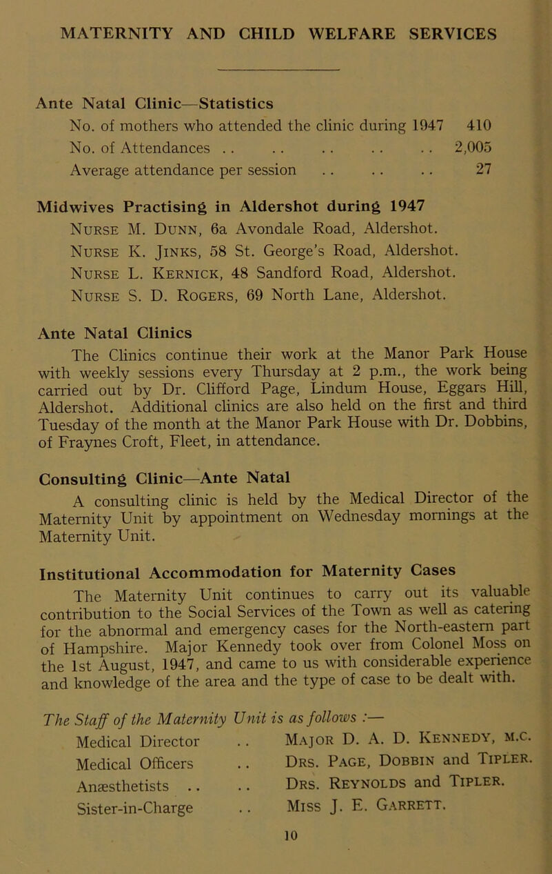 MATERNITY AND CHILD WELFARE SERVICES Ante Natal Clinic—Statistics No. of mothers who attended the clinic during 1947 410 No. of Attendances .. .. . . .. .. 2,005 Average attendance per session .. .. .. 27 Midwives Practising in Aldershot during 1947 Nurse M. Dunn, 6a Avondale Road, Aldershot. Nurse K. Jinks, 58 St. George’s Road, Aldershot. Nurse L. Kernick, 48 Sandford Road, Aldershot. Nurse S. D. Rogers, 69 North Lane, Aldershot. Ante Natal Clinics The Clinics continue their work at the Manor Park House with weekly sessions every Thursday at 2 p.m., the work being carried out by Dr. Clifford Page, Lindum House, Eggars Hill, Aldershot. Additional clinics are also held on the first and third Tuesday of the month at the Manor Park House with Dr. Dobbins, of Fraynes Croft, Fleet, in attendance. Consulting Clinic—Ante Natal A consulting clinic is held by the Medical Director of the Maternity Unit by appointment on Wednesday mornings at the Maternity Unit. Institutional Accommodation for Maternity Cases The Maternity Unit continues to carry out its valuable contribution to the Social Services of the Town as well as catering for the abnormal and emergency cases for the North-eastern part of Hampshire. Major Kennedy took over from Colonel Moss on the 1st August, 1947, and came to us with considerable experience and knowledge of the area and the type of case to be dealt with. The Staff of the Maternity Unit is as follows :— Medical Director .. Major D. A. D. Kennedy, m.c. Medical Officers .. Drs. Page, Dobbin and Tipler. Anaesthetists .. .. Drs. Reynolds and Tipler. Sister-in-Charge .. Miss J. E. Garrett.