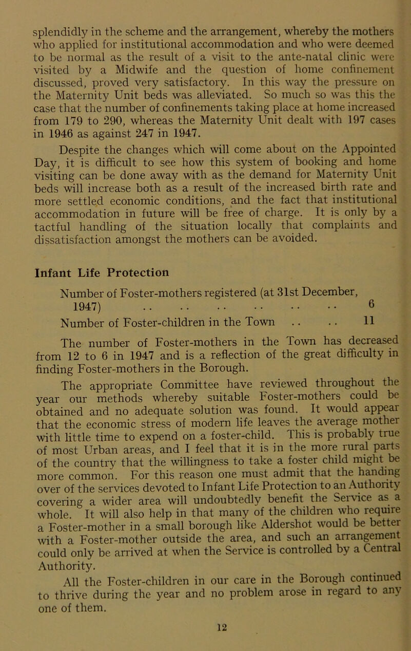 who applied for institutional accommodation and who were deemed to be normal as the result of a visit to the ante-natal clinic were visited by a Midwife and the question of home confinement discussed, proved very satisfactory. In this way the pressure on the Maternity Unit beds was alleviated. So much so was this the case that the number of confinements taking place at home increased from 179 to 290, whereas the Maternity Unit dealt with 197 cases in 1946 as against 247 in 1947. Despite the changes which will come about on the Appointed Day, it is difficult to see how this system of booking and home visiting can be done away with as the demand for Maternity Unit beds will increase both as a result of the increased birth rate and more settled economic conditions, and the fact that institutional accommodation in future will be free of charge. It is only by a tactful handling of the situation locally that complaints and dissatisfaction amongst the mothers can be avoided. Infant Life Protection Number of Foster-mothers registered (at 31st December, 1947) 6 Number of Foster-children in the Town .. .. 11 The number of Foster-mothers in the Town has decreased from 12 to 6 in 1947 and is a reflection of the great difficulty in finding Foster-mothers in the Borough. The appropriate Committee have reviewed throughout the year our methods whereby suitable Foster-mothers could be obtained and no adequate solution was found. It would appear that the economic stress of modern life leaves the average mother with little time to expend on a foster-child. This is probably true of most Urban areas, and I feel that it is in the more rural parts- of the country that the willingness to take a foster child might be more common. For this reason one must admit that the handing over of the services devoted to Infant Life Protection to an Authority covering a wider area will undoubtedly benefit the Seivice as a whole. It will also help in that many of the children who require a Foster-mother in a small borough like Aldershot would be better with a Foster-mother outside the area, and such an arrangement could only be arrived at when the Service is controlled by a Central Authority. All the Foster-children in our care in the Borough continued to thrive during the year and no problem arose in regard to any one of them. 12