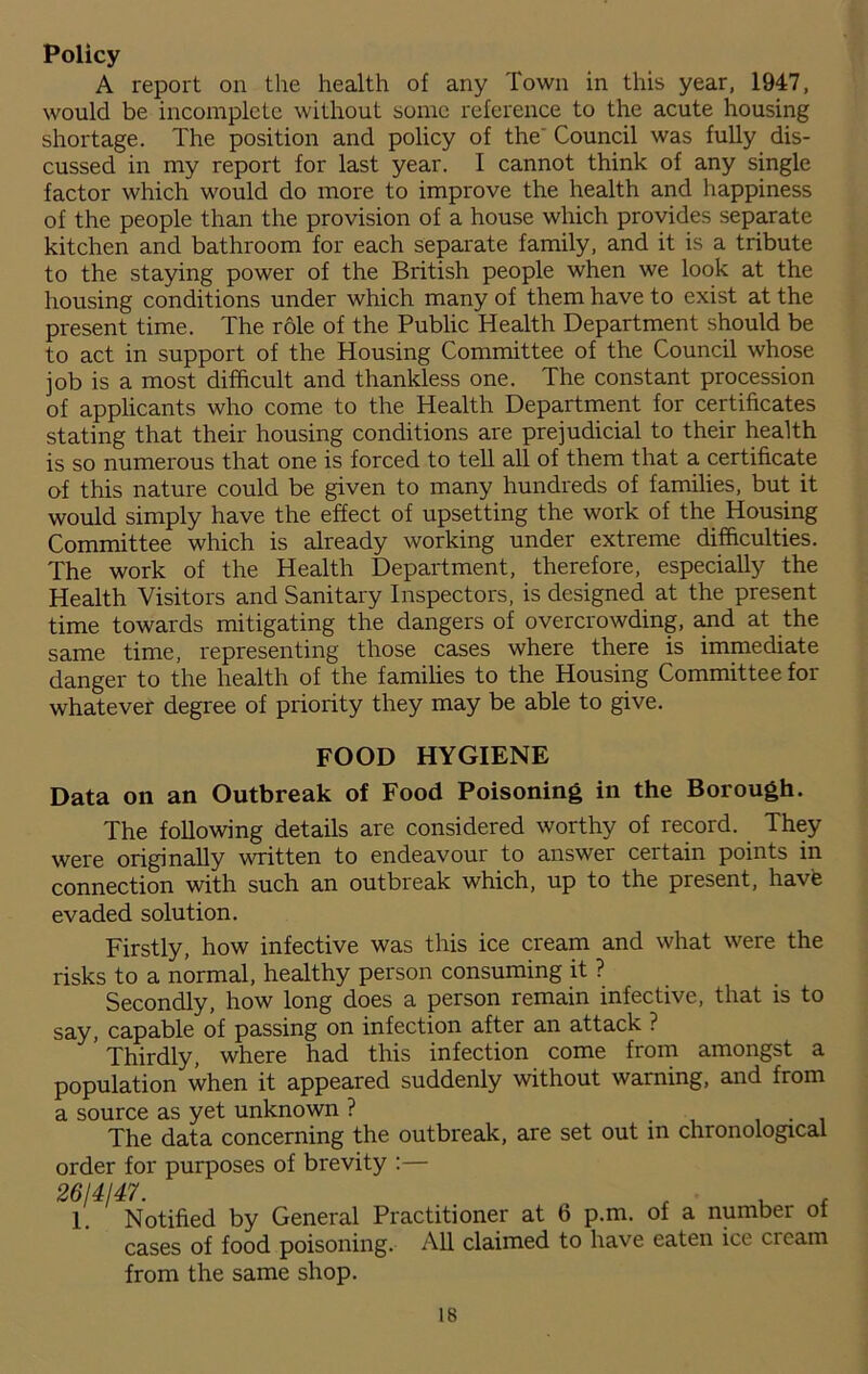 Policy A report on the health of any Town in this year, 1947, would be incomplete without some reference to the acute housing shortage. The position and policy of the' Council was fully dis- cussed in my report for last year. I cannot think of any single factor which would do more to improve the health and happiness of the people than the provision of a house which provides separate kitchen and bathroom for each separate family, and it is a tribute to the staying power of the British people when we look at the housing conditions under which many of them have to exist at the present time. The role of the Public Health Department should be to act in support of the Housing Committee of the Council whose job is a most difficult and thankless one. The constant procession of applicants who come to the Health Department for certificates stating that their housing conditions are prejudicial to their health is so numerous that one is forced to tell all of them that a certificate of this nature could be given to many hundreds of families, but it would simply have the effect of upsetting the work of the Housing Committee which is already working under extreme difficulties. The work of the Health Department, therefore, especially the Health Visitors and Sanitary Inspectors, is designed at the present time towards mitigating the dangers of overcrowding, and at the same time, representing those cases where there is immediate danger to the health of the families to the Housing Committee for whatever degree of priority they may be able to give. FOOD HYGIENE Data on an Outbreak of Food Poisoning in the Borough. The following details are considered worthy of record. They were originally written to endeavour to answer certain points in connection with such an outbreak which, up to the present, have evaded solution. Firstly, how infective was this ice cream and what were the risks to a normal, healthy person consuming it ? Secondly, how long does a person remain infective, that is to say, capable of passing on infection after an attack ? Thirdly, where had this infection come from amongst a population when it appeared suddenly without warning, and from a source as yet unknown ? The data concerning the outbreak, are set out in chronological order for purposes of brevity :— 2614147. , , , 1. Notified by General Practitioner at 6 p.m. of a number of cases of food poisoning. All claimed to have eaten ice cream from the same shop. is