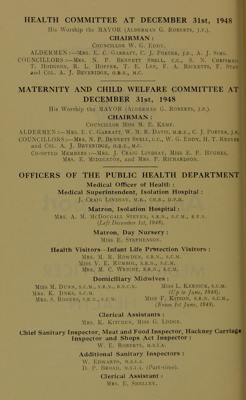 HEALTH COMMITTEE AT DECEMBER 31st, 1948 His Worship the MAYOR (Alderman G. Roberts, j.p.). CHAIRMAN : Councillor W. G. Eddy. ALDERMEN :—Mrs. E. C. Garratt, C. J. Porter, j.p., A. J. Sims. COUNCILLORS:—Mrs. N. P. Bennett Snell, c.c., S. X. Chrismas>1 T. Hodgson, R. L. Hopper, T. E. Lee, F. A. Ricketts, F. Stay and Col. A. J. Beveridge, o.b.e., m.c. MATERNITY AND CHILD WELFARE COMMITTEE AT DECEMBER 31st, 1948 His Worship the MAYOR (Alderman G. Roberts, j.p.). CHAIRMAN : Councillor Miss M. E. Kemp. ALDERMEN Mrs. E. C. Garratt. W. M. R. Davis, m.b.e., C. J. Porter, j.p. COUNCILLORSMrs. N. P. Bennett Snell, c.c., W. G. Eddy, H. T. Reeves and Col. A. J. Beveridge, o.b.e., m.c. Co-opted Members :—Mrs. J. Craig Lindsay, Miss E. P. Hughes, Mrs. E. Middleton, and Mrs. P. Richardson. OFFICERS OF THE PUBLIC HEALTH DEPARTMENT Medical Officer of Health : Medical Superintendent, Isolation Hospital : J. Craig Lindsay, m.b., cii.b., d.p.ii. Matron, Isolation Hospital : Mrs. A. M. McDougall Steven, s.r.n., s.c.m., rf.n. (Left December 1st, J948). Matron, Day Nursery : Miss E. Stephenson. Health Visitors—Infant Life Protection Visitors : Mrs. M. R. Rowden, s.r.n., s.c.m. Miss V. E. Rumbol, s.r.n., s.c.m. Mrs. M. C. Wright, s.r.n., s.c.m. Domiciliary Midwives : Miss M. Dunn, s.c.m., s.r.n., r.s.c.n. Miss L. Kernick, s.c.m. Mrs. K. Jinks, s.c.m. ^ (Up to June, 194S). Mrs. S. Rogers, s.r.n., s.c.m. Miss F. Kitson, s.r.n. s.c.m., (From hi June, 194S). Clerical Assistants : Mrs. K. Kitchen, Miss G. Lodge. Chief Sanitary Inspector, Meat and Food Inspector, Hackney Carriage Inspector and Shops Act Inspector : W. E. Roberts, m.s.i.a. Additional Sanitary Inspectors : W. Edwards, m.s.i.a. I). P. Broad, m.s.i.a. (Part-time). Clerical Assistant i Mrs. E. Shelley.
