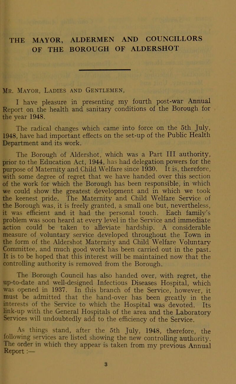 THE MAYOR, ALDERMEN AND COUNCILLORS OF THE BOROUGH OF ALDERSHOT Mr. Mayor, Ladies and Gentlemen, I have pleasure in presenting my fourth post-war Annual Report on the health and sanitary conditions of the Borough for the year 1948. The radical changes which came into force on the 5th July, 1948, have had important effects on the set-up of the Public Health Department and its work. The Borough of Aldershot, which was a Part III authority, prior to the Education Act, 1944, has had delegation powers for the purpose of Maternity and Child Welfare since 1930. It is, therefore, with some degree of regret that we have handed over this section of the work for which the Borough has been responsible, in which we could show the greatest development and in which we took the keenest pride. The Maternity and Child Welfare Service of the Borough was, it is freely granted, a small one but, nevertheless, it was efficient and it had the personal touch. Each family’s problem was soon heard at every level in the Service and immediate action could be taken to alleviate hardship. A considerable measure of voluntary service developed throughout the Town in the form of the Aldershot Maternity and Child Welfare Voluntary Committee, and much good work has been carried out in the past. It is to be hoped that this interest will be maintained now that the controlling authority is removed from the Borough. The Borough Council has also handed over, with regret, the up-to-date and well-designed Infectious Diseases Hospital, which was opened in 1937. In this branch of the Service, however, it must be admitted that the hand-over has been greatly in the interests of the Service to which the Hospital was devoted. Its link-up w'ith the General Hospitals of the area and the Laboratory Services will undoubtedly add to the efficiency of the Service. As things stand, after the 5th July, 1948, therefore, the following services are listed showing the new controlling authority. The order in which they appear is taken from my previous Annual Report:—