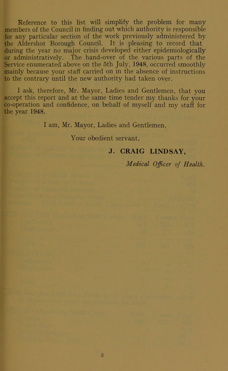 Reference to this list will simplify the problem for many members of the Council in finding out which authority is responsible for any particular section of the work previously administered by the Aldershot Borough Council. It is pleasing to record that during the year no major crisis developed either epidemiologically or administratively. The hand-over of the various parts of the Service enumerated above on the 5th July, 1948, occurred smoothly mainly because your staff carried on in the absence of instructions to the contrary until the new authority had taken over. I ask, therefore, Mr. Mayor, Ladies and Gentlemen, that you accept this report and at the same time tender my thanks for your co-operation and confidence, on behalf of myself and my staff for the year 1948. I am, Mr. Mayor, Ladies and Gentlemen, Your obedient servant, J. CRAIG LINDSAY, Medical Officer of Health. 6