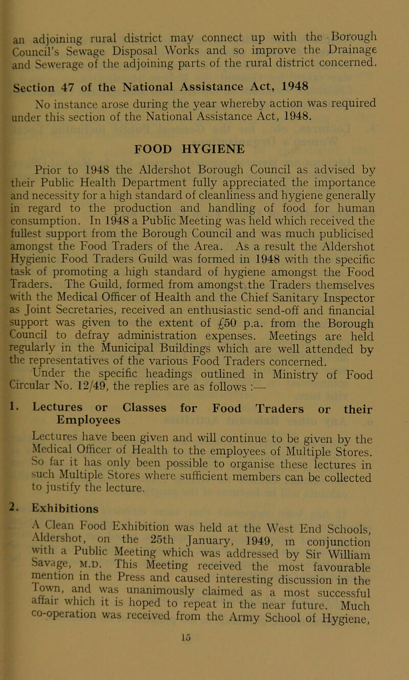 an adjoining rural district may connect up with the - Borough Council’s Sewage Disposal Works and so improve the Drainage and Sewerage of the adjoining parts of the rural district concerned. Section 47 of the National Assistance Act, 1948 No instance arose during the year whereby action was required under this section of the National Assistance Act, 1948. FOOD HYGIENE Prior to 1948 the Aldershot Borough Council as advised by their Public Health Department fully appreciated the importance and necessity for a high standard of cleanliness and hygiene generally in regard to the production and handling of food for human consumption. In 1948 a Public Meeting was held which received the fullest support from the Borough Council and was much publicised amongst the Food Traders of the Area. As a result the Aldershot Hygienic Food Traders Guild was formed in 1948 with the specific task of promoting a high standard of hygiene amongst the Food Traders. The Guild, formed from amongst the Traders themselves with the Medical Officer of Health and the Chief Sanitary Inspector as Joint Secretaries, received an enthusiastic send-off and financial support was given to the extent of £50 p.a. from the Borough Council to defray administration expenses. Meetings are held regularly in the Municipal Buildings which are well attended by the representatives of the various Food Traders concerned. Under the specific headings outlined in Ministry of Food Circular No. 12/49, the replies are as follows :— 1. Lectures or Classes for Food Traders or their Employees Lectures have been given and will continue to be given by the Medical Officer of Health to the employees of Multiple Stores. So far it has only been possible to organise these lectures in such Multiple Stores where sufficient members can be collected to justify the lecture. 2. Exhibitions A Clean Food Exhibition was held at the West End Schools, Aldershot, on the 25th January, 1949, in conjunction with a Public Meeting which was addressed by Sir William Savdge, M.D. This Meeting received the most favourable mention in the Press and caused interesting discussion in the own, and was unanimously claimed as a most successful affair which it is hoped to repeat in the near future. Much co-operation was received from the Army School of Hygiene,