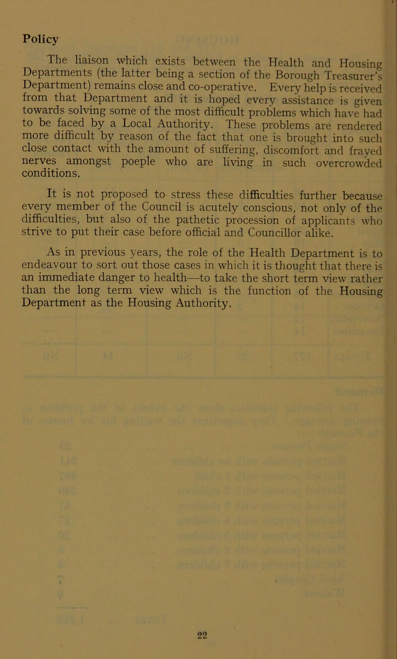 Policy The liaison which exists between the Health and Housing Departments (the latter being a section of the Borough Treasurer’s Department) remains close and co-operative. Every help is received from that Department and it is hoped every assistance is given towards solving some of the most difficult problems which have had to be faced by a Local Authority. These problems are rendered more difficult by reason of the fact that one is brought into such close contact with the amount of suffering, discomfort and frayed nerves amongst poeple who are living in such overcrowded conditions. It is not proposed to stress these difficulties further because every member of the Council is acutely conscious, not only of the difficulties, but also of the pathetic procession of applicants who strive to put their case before official and Councillor alike. As in previous years, the role of the Health Department is to endeavour to sort out those cases in which it is thought that there is an immediate danger to health—to take the short term view rather than the long term view which is the function of the Housing Department as the Housing Authority. OO