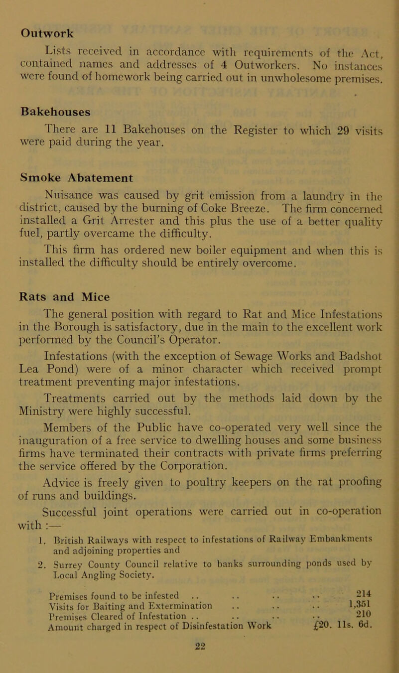 Outwork Lists received in accordance with requirements of the Act, contained names and addresses of 4 Outworkers. No instances were found of homework being carried out in unwholesome premises. Bakehouses There are 11 Bakehouses on the Register to which 29 visits were paid during the year. Smoke Abatement Nuisance was caused by grit emission from a laundry in the district, caused by the burning of Coke Breeze. The firm concerned installed a Grit Arrester and this plus the use of a better quality fuel, partly overcame the difficulty. This firm has ordered new boiler equipment and when this is installed the difficulty should be entirely overcome. Rats and Mice The general position with regard to Rat and Mice Infestations in the Borough is satisfactory, due in the main to the excellent work performed by the Council’s Operator. Infestations (with the exception of Sewage Works and Badshot Lea Pond) were of a minor character which received prompt treatment preventing major infestations. Treatments carried out by the methods laid down by the Ministry were highly successful. Members of the Public have co-operated very well since the inauguration of a free service to dwelling houses and some business firms have terminated their contracts with private firms preferring the service offered by the Corporation. Advice is freely given to poultry keepers on the rat proofing of runs and buildings. Successful joint operations were carried out in co-operation with :— 1. British Railways with respect to infestations of Railway Embankments and adjoining properties and 2. Surrey County Council relative to banks surrounding ponds used by Local Angling Society. Premises found to be infested Visits for Baiting and Extermination Premises Cleared of Infestation Amount charged in respect of Disinfestation Work £20. 214 1.351 210 11s. 6d.