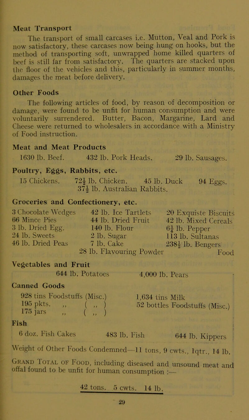 Meat Transport The transport of small carcases i.e. Mutton, Veal and Pork is now satisfactory, these carcases now being hung on hooks, but the method of transporting soft, unwrapped home killed quarters of beef is still far from satisfactory. The quarters are stacked upon the floor of the vehicles and this, particularly in summer months, damages the meat before delivery. Other Foods The following articles of food, by reason of decomposition or damage, were found to be unfit for human consumption and were voluntarily surrendered. Butter, Bacon, Margarine, Lard and Cheese were returned to wholesalers in accordance with a Ministry of Food instruction. Meat and Meat Products 1630 lb. Beef. 432 lb. Pork Heads. 29 lb. Sausages. Poultry, Eggs, Rabbits, etc. 15 Chickens. T2\ lb. Chicken. 45 lb. Duck 94 Eggs. 37| lb. Australian Rabbits. Groceries and Confectionery, etc. 3 Chocolate Wedges 66 Mince Pies 3 lb. Dried Egg. 24 lb. Sweets 46 lb. Dried Peas 42 lb. Ice Tartlets 44 lb. Dried Fruit 140 lb. Flour 2 lb. Sugar 7 lb. Cake 28 lb. Flavouring Powder 20 Exquiste Biscuits 42 lb. Mixed Cereals 6J lb. Pepper 113 lb. Sultanas 2381 lb. Bengers Food Vegetables and Fruit 644 lb. Potatoes 4,000 lb. Pears Canned Goods 928 tins Foodstuffs (Misc.) 1,634 tins Milk 195 pkts. ,, ( ,, ) 52 bottles Foodstuffs (Misc.) 175 jars „ ( „ ) Fish 6 doz. Fish Cakes 483 lb. Fish 644 lb. Kippers Weight of Other Foods Condemned—11 tons, 9 cwts., lqtr., 14 lb. Gkand Fotal of Food, including diseased and unsound meat and onal found to be unfit for human consumption : 42 tons. 5 cwts. 14 lb. 2D