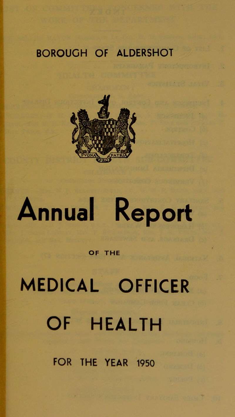 BOROUGH OF ALDERSHOT Annual Report OF THE MEDICAL OFFICER OF HEALTH FOR THE YEAR 1950