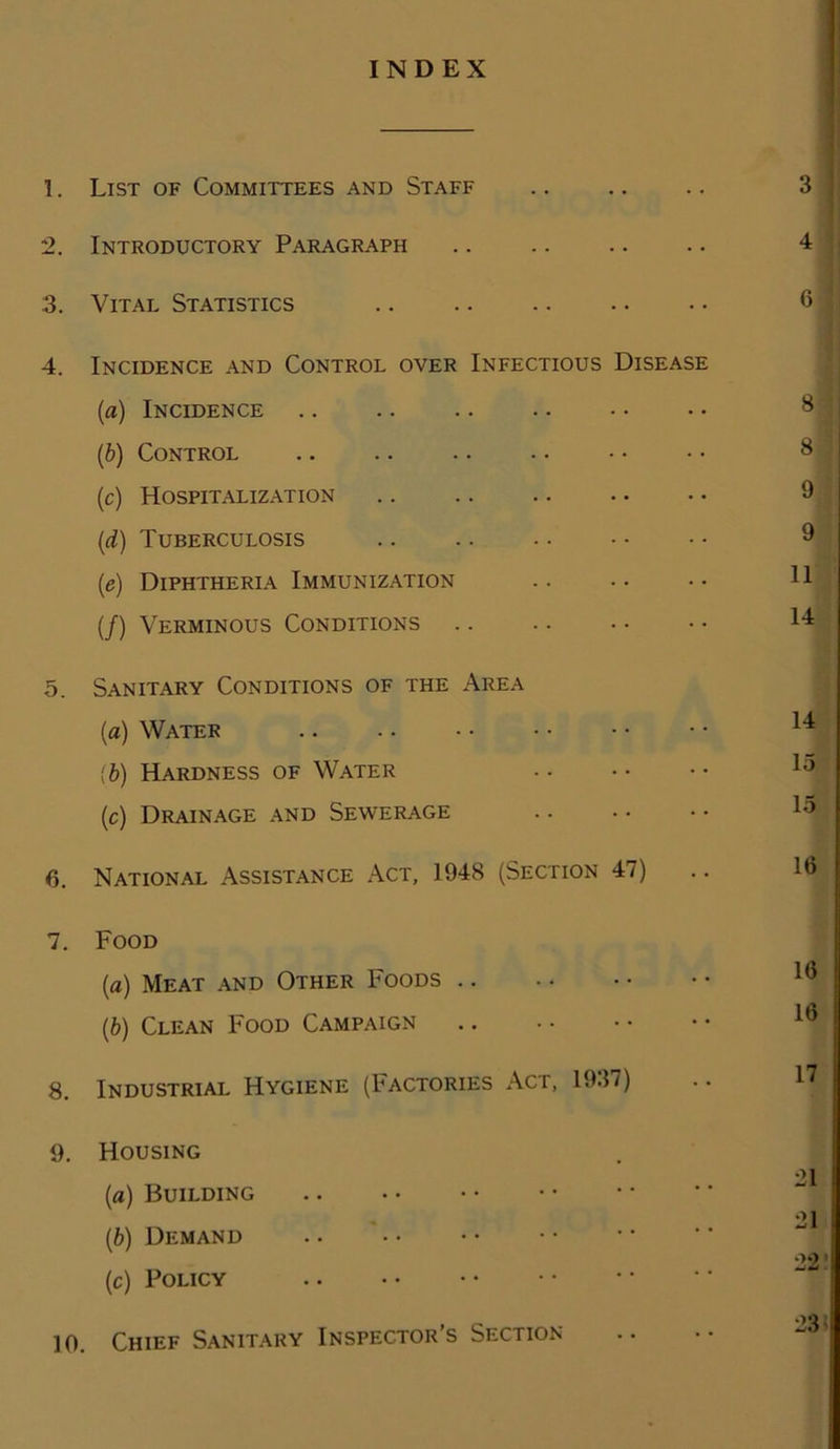 INDEX 1. List of Committees and Staff 2. Introductory Paragraph 3. Vital Statistics 4. Incidence and Control over Infectious Disease (a) Incidence .. .. .. (.b) Control (c) Hospitalization (d) Tuberculosis (e) Diphtheria Immunization (/) Verminous Conditions 5. Sanitary Conditions of the Area (a) Water {b) Hardness of Water (c) Drainage and Sewerage 6. National Assistance Act, 1948 (Section 47) 7. Food (a) Meat and Other Foods (,b) Clean Food Campaign 8. Industrial Hygiene (Factories Act, 1937) 9. Housing (a) Building (b) Demand (c) Policy 10. Chief Sanitary Inspector’s Section 4 6 8 8 9 9 11 14 14 15 15 16 16 16 17 21 21 •)0 23