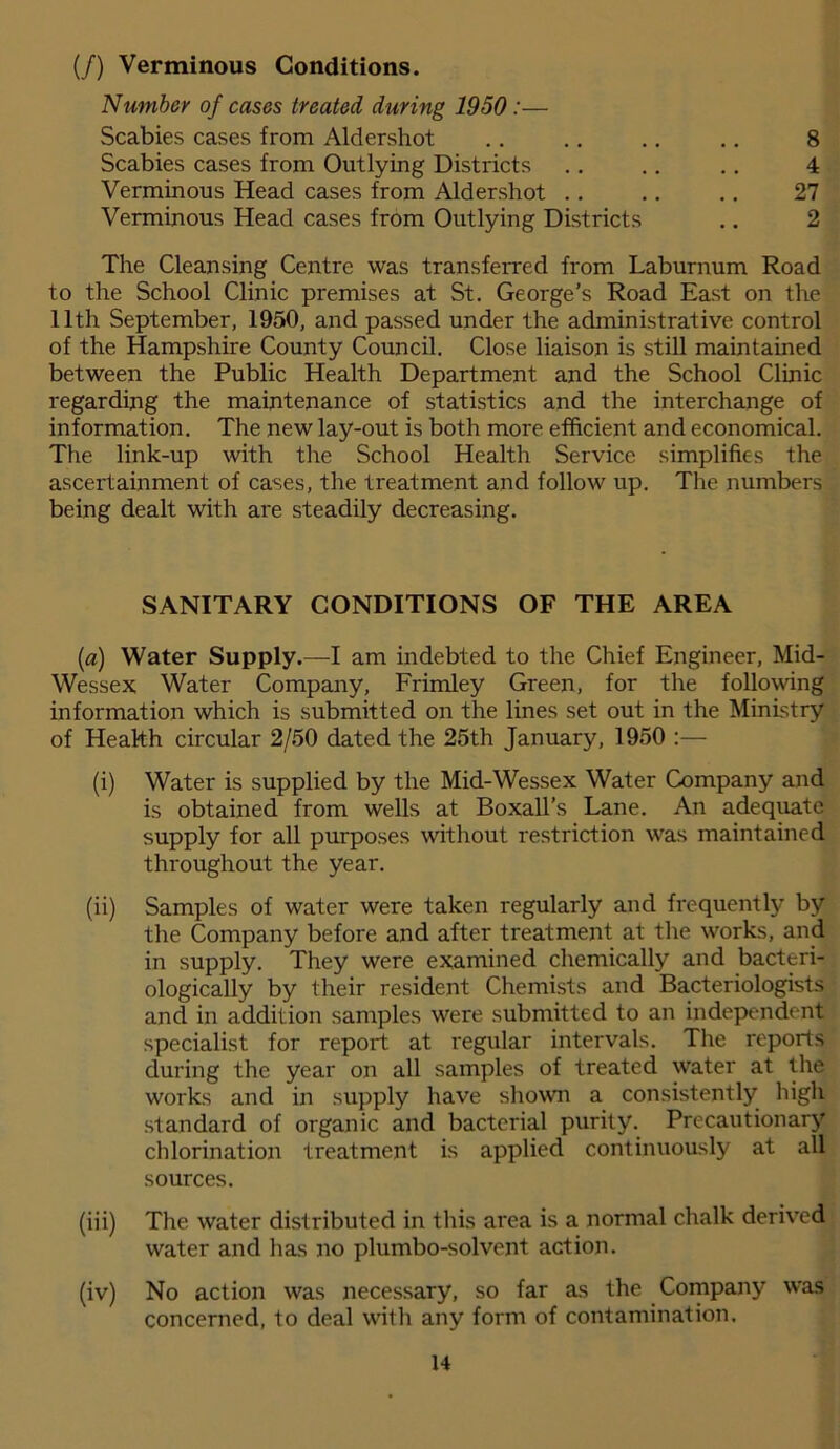 (/) Verminous Conditions. Number of cases treated during 1950:— Scabies cases from Aldershot Scabies cases from Outlying Districts Verminous Head cases from Aldershot .. Verminous Head cases from Outlying Districts 8 4 27 2 The Cleansing Centre was transferred from Laburnum Road to the School Clinic premises at St. George’s Road East on the 11th September, 1950, and passed under the administrative control of the Hampshire County Council. Close liaison is still maintained between the Public Health Department and the School Clinic regarding the maintenance of statistics and the interchange of information. The new lay-out is both more efficient and economical. The link-up with the School Health Service simplifies the ascertainment of cases, the treatment and follow up. The numbers being dealt with are steadily decreasing. SANITARY CONDITIONS OF THE AREA (a) Water Supply.—I am indebted to the Chief Engineer, Mid- Wessex Water Company, Frimley Green, for the following information which is submitted on the lines set out in the Ministry of Health circular 2/50 dated the 25th January, 1950 :— (i) Water is supplied by the Mid-Wessex Water Company and is obtained from wells at Boxall’s Lane. An adequate supply for all purposes without restriction was maintained throughout the year. (ii) Samples of water were taken regularly and frequently by the Company before and after treatment at the works, and in supply. They were examined chemically and bacteri- ologically by their resident Chemists and Bacteriologists and in addition samples were submitted to an independent specialist for report at regular intervals. The reports during the year on all samples of treated water at the works and in supply have shown a consistently high standard of organic and bacterial purity. Precautionary chlorination treatment is applied continuously at all sources. (iii) The water distributed in this area is a normal chalk derived water and has no plumbo-solvent action. (iv) No action was necessary, so far as the Company was concerned, to deal with any form of contamination.