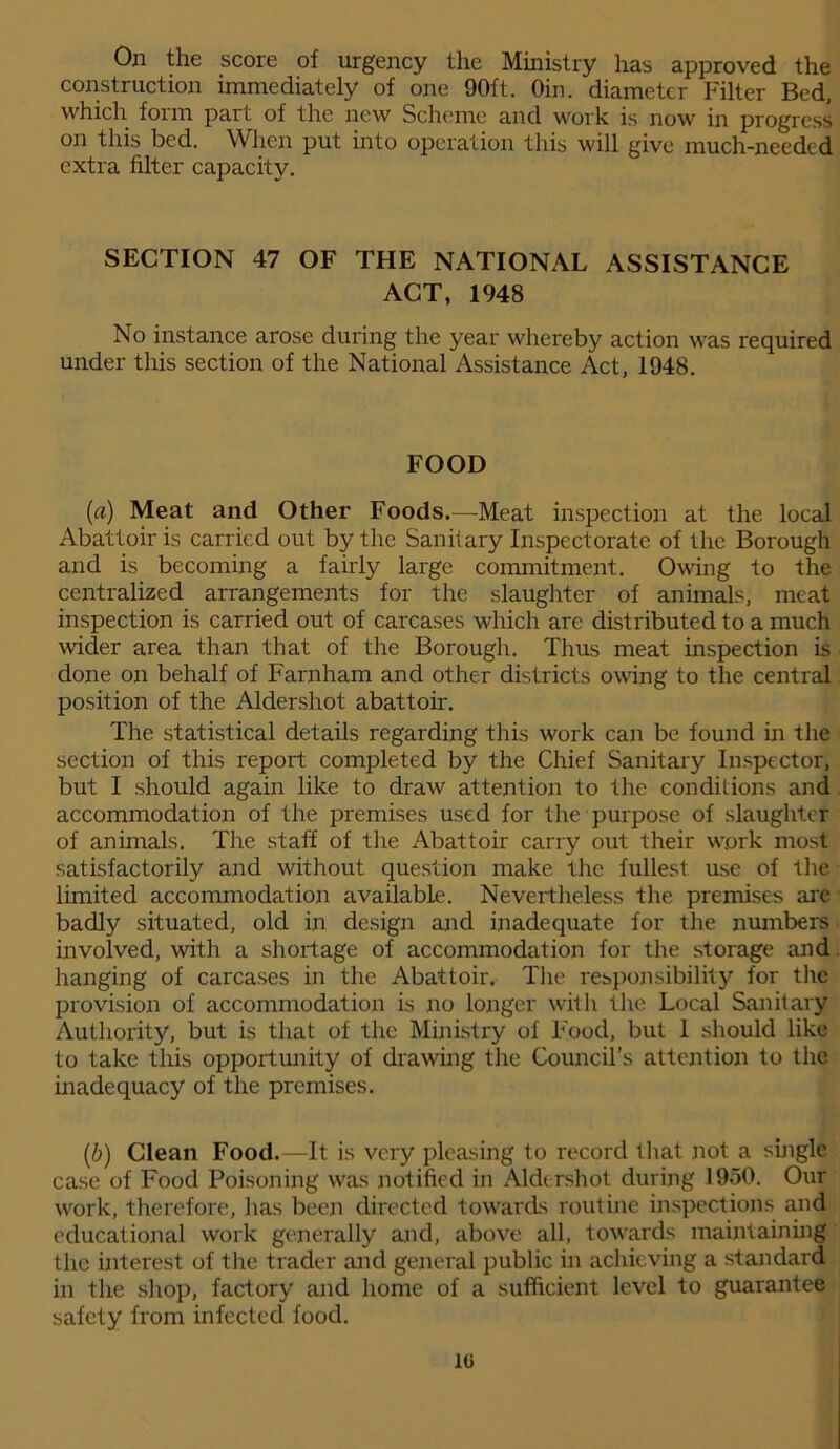 On the score of urgency the Ministry has approved the construction immediately of one 90ft. Oin. diameter Filter Bed, which form part of the new Scheme and work is now in progress on this bed. When put into operation this will give much-needed extra filter capacity. SECTION 47 OF THE NATIONAL ASSISTANCE ACT, 1948 No instance arose during the year whereby action was required under this section of the National Assistance Act, 1948. FOOD (a) Meat and Other Foods.—Meat inspection at the local Abattoir is carried out by the Sanitary Inspectorate of the Borough and is becoming a fairly large commitment. Owing to the centralized arrangements for the slaughter of animals, meat inspection is carried out of carcases which are distributed to a much wider area than that of the Borough. Thus meat inspection is done on behalf of Farnham and other districts owing to the central position of the Aldershot abattoir. The statistical details regarding this work can be found in the section of this report completed by the Chief Sanitary Inspector, but I should again like to draw attention to the conditions and accommodation of the premises used for the purpose of slaughter of animals. The staff of the Abattoir carry out their work most satisfactorily and without question make the fullest use of the limited accommodation available. Nevertheless the premises are badly situated, old in design and inadequate for the numbers involved, with a shortage of accommodation for the storage and hanging of carcases in the Abattoir. The responsibility for the provision of accommodation is no longer with the Local Sanitary Authority, but is that of the Ministry of Food, but 1 should like to take this opportunity of drawing the Council’s attention to the inadequacy of the premises. (b) Clean Food.—It is very pleasing to record that not a single case of Food Poisoning was notified in Aldershot during 1950. Our work, therefore, has been directed towards routine inspections and educational work generally and, above all, towards maintaining the interest of the trader and general public in achieving a standard in the shop, factory and home of a sufficient level to guarantee safety from infected food. 10