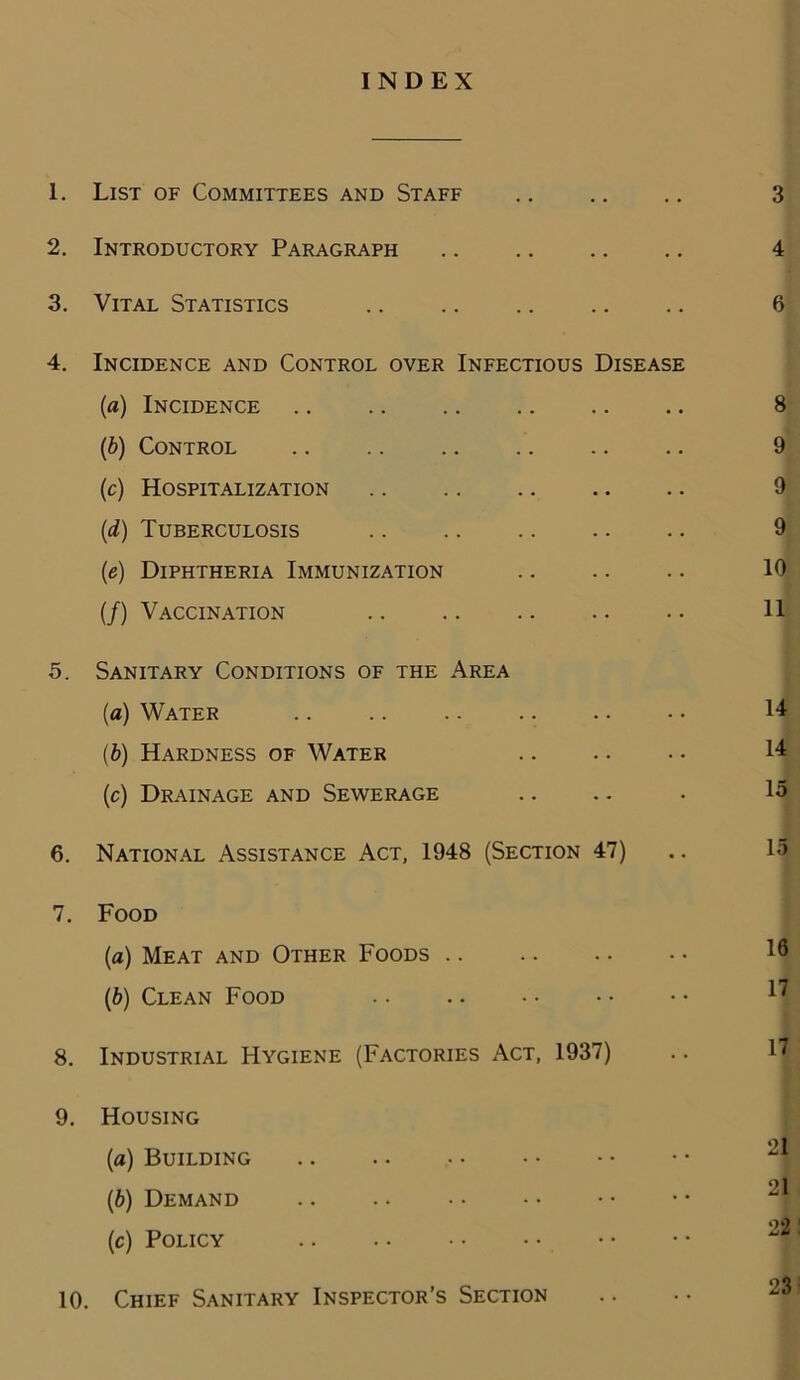 INDEX 1. List of Committees and Staff 3 2. Introductory Paragraph 4 3. Vital Statistics 6 4. Incidence and Control over Infectious Disease (a) Incidence .. .. .. 8 (b) Control 9 (c) Hospitalization 9 (d) Tuberculosis 9 (e) Diphtheria Immunization .. .. .. 10 (/) Vaccination 11 5. Sanitary Conditions of the Area (a) Water .. .. .. .. . • • • 14 (b) Hardness of Water 14 (c) Drainage and Sewerage .. .. . 15 6. National Assistance Act, 1948 (Section 47) .. 15 7. Food (a) Meat and Other Foods ^ (b) Clean Food .. .. • • • • • • 8. Industrial Hygiene (Factories Act, 1937) .. 17 9. Housing o 1 (a) Building (b) Demand (c) Policy 10. Chief Sanitary Inspector’s Section