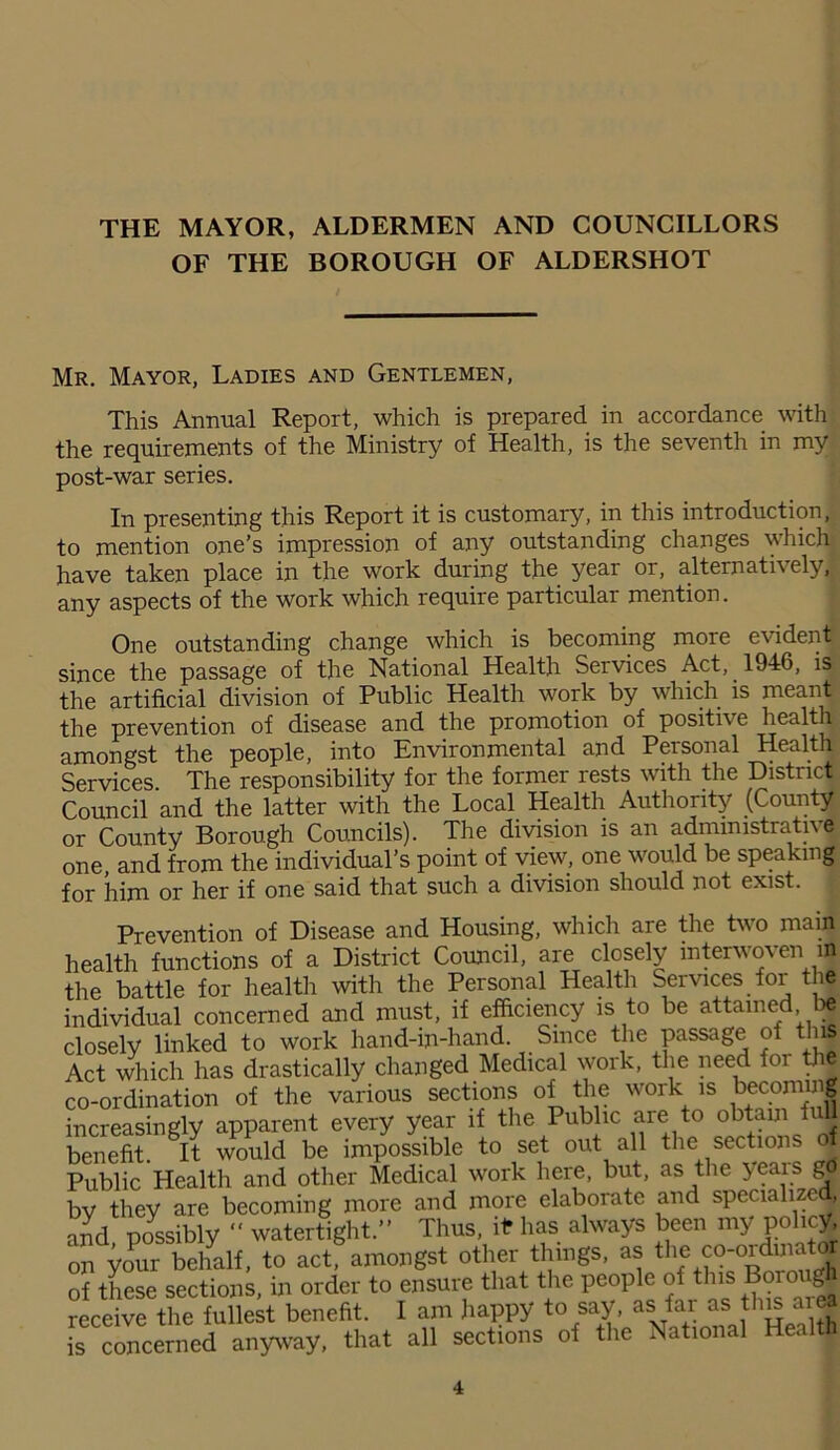 THE MAYOR, ALDERMEN AND COUNCILLORS OF THE BOROUGH OF ALDERSHOT Mr. Mayor, Ladies and Gentlemen, This Annual Report, which is prepared in accordance with the requirements of the Ministry of Health, is the seventh in my post-war series. In presenting this Report it is customary, in this introduction, to mention one’s impression of any outstanding changes which have taken place in the work during the year or, alternatively, any aspects of the work which require particular mention. One outstanding change which is becoming more evident since the passage of the National Health Services Act, 1946, is the artificial division of Public Health work by which is meant the prevention of disease and the promotion of positive health amongst the people, into Environmental and Personal Health Services. The responsibility for the former rests with the District Council and the latter with the Local Health Authority (County or County Borough Councils). The division is an administrative; one and from the individual’s point of view, one would be speaking for him or her if one said that such a division should not exist. Prevention of Disease and Housing, which are the two main health functions of a District Council, are closely interwoven in the battle for health with the Personal Health Services foi the individual concerned and must, if efficiency is to be attained be closely linked to work hand-in-hand. Since the passage of this Act which has drastically changed Medical work, the need for the co-ordination of the various sections of the work is becoming increasingly apparent every year if the Public are to obtain full benefit. It would be impossible to set out all the sections of Public Health and other Medical work here, but, as the years gd by they are becoming more and more elaborate and specialize , and possibly “ watertight.” Thus, if* has always been my policy, on your behalf, to act, amongst other things, as the co-ordinatjj of these sections, in order to ensure that the people of t ns °i° g receive the fullest benefit. I am happy to say, as far as this aie [s concerned anyway, that all sections of the National Health