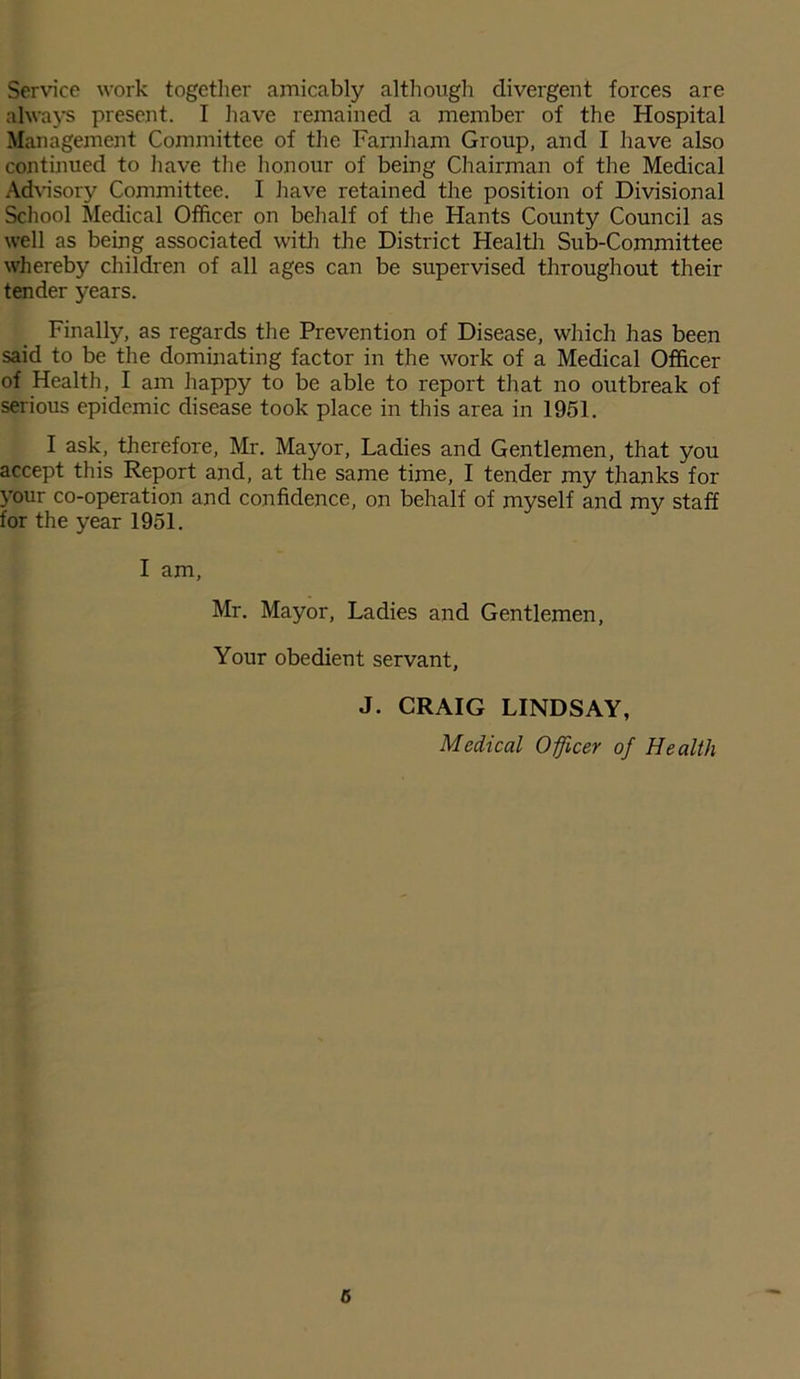 Service work together amicably although divergent forces are always present. I have remained a member of the Hospital Management Committee of the Farnham Group, and I have also continued to have the honour of being Chairman of the Medical Advisory Committee. I have retained the position of Divisional School Medical Officer on behalf of the Hants County Council as well as being associated with the District Health Sub-Committee whereby children of all ages can be supervised throughout their tender years. Finally, as regards the Prevention of Disease, which has been said to be the dominating factor in the work of a Medical Officer of Health, I am happy to be able to report that no outbreak of serious epidemic disease took place in this area in 1951. I ask, therefore, Mr. Mayor, Ladies and Gentlemen, that you accept this Report and, at the same time, I tender my thanks for your co-operation and confidence, on behalf of myself and my staff for the year 1951. I am, Mr. Mayor, Ladies and Gentlemen, Your obedient servant, J. CRAIG LINDSAY, Medical Officer of Health