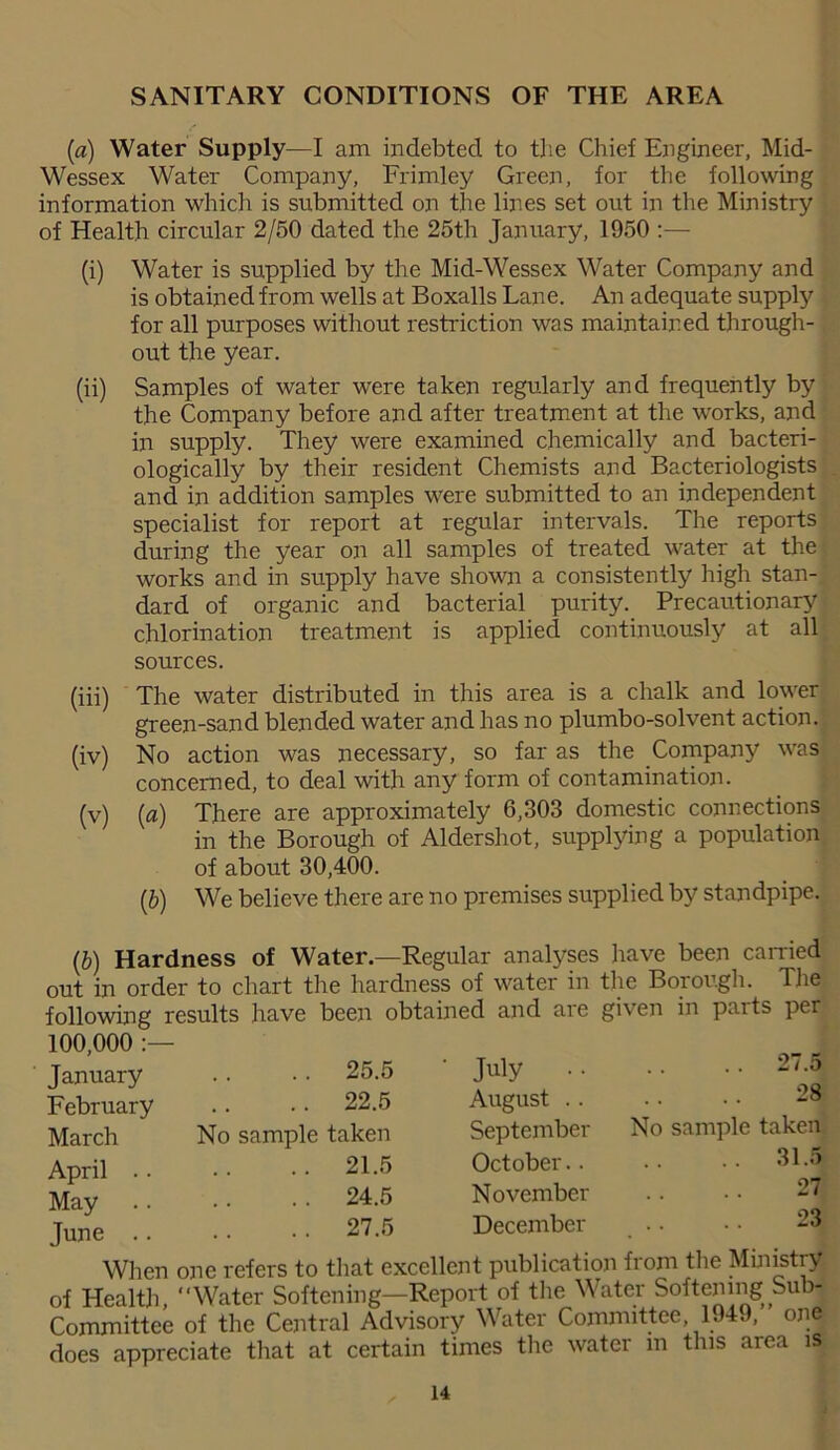 SANITARY CONDITIONS OF THE AREA (a) Water Supply—I am indebted to the Chief Engineer, Mid- Wessex Water Company, Frimley Green, for the following information which is submitted on the lines set out in the Ministry of Health circular 2/50 dated the 25th January, 1950 :— (i) Water is supplied by the Mid-Wessex Water Company and is obtained from wells at Boxalls Lane. An adequate supply for all purposes without restriction was maintained through- out the year. (ii) Samples of water were taken regularly and frequently by the Company before and after treatment at the works, and in supply. They were examined chemically and bacteri- ologically by their resident Chemists and Bacteriologists and in addition samples were submitted to an independent specialist for report at regular intervals. The reports during the year on all samples of treated water at the works and in supply have shown a consistently high stan- dard of organic and bacterial purity. Precautionary chlorination treatment is applied continuously at all sources. (iii) The water distributed in this area is a chalk and lower green-sand blended water and has no plumbo-solvent action. (iv) No action was necessary, so far as the Company was concerned, to deal with any form of contamination. (v) (a) There are approximately 6,303 domestic connections in the Borough of Aldershot, supplying a population of about 30,400. (b) We believe there are no premises supplied by standpipe. (b) Hardness of Water.—Regular analyses have been carried out in order to chart the hardness of water in the Borough. The following results have been obtained and are given in parts per 100,000 :— January February March April .. May June .. .. 25.5 .. 22.5 No sample taken .. 21.5 . . 24.5 . . 27.5 July August .. September October.. November December 27.5 28 No sample taken .. 31.5 27 23 When one refers to that excellent publication from the Ministry of Health, Water Softening—Report of the Water Softening Sub- Committee of the Central Advisory Water Committee, 1949, one does appreciate that at certain times the water m this area is 14 J